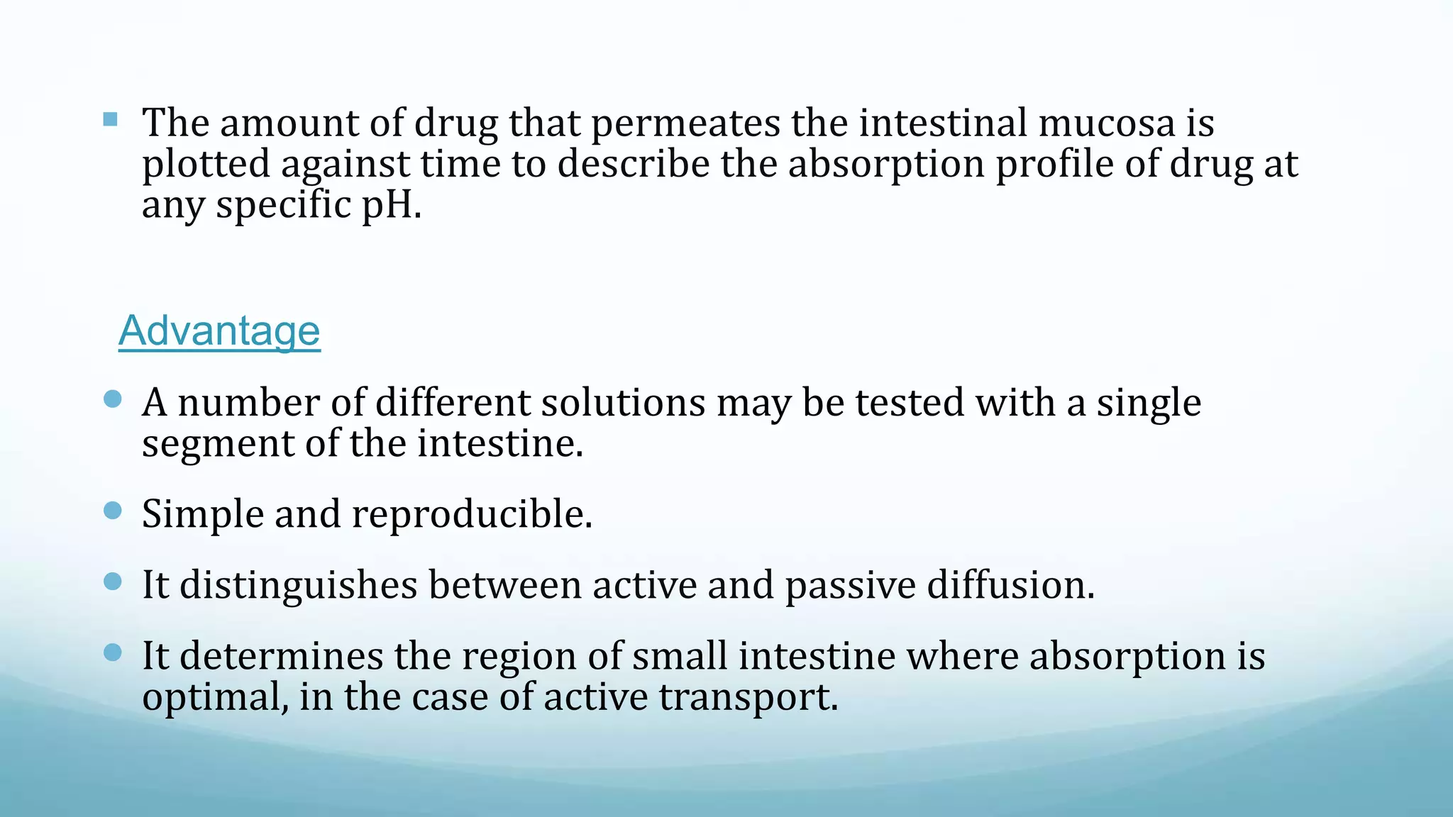  The amount of drug that permeates the intestinal mucosa is
plotted against time to describe the absorption profile of drug at
any specific pH.
Advantage
 A number of different solutions may be tested with a single
segment of the intestine.
 Simple and reproducible.
 It distinguishes between active and passive diffusion.
 It determines the region of small intestine where absorption is
optimal, in the case of active transport.
 