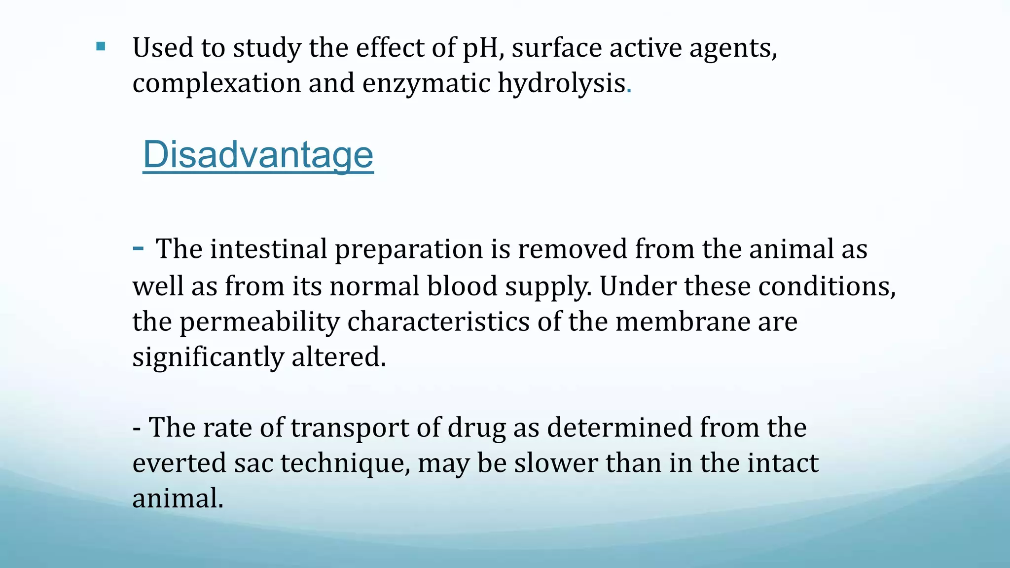  Used to study the effect of pH, surface active agents,
complexation and enzymatic hydrolysis.
Disadvantage
- The intestinal preparation is removed from the animal as
well as from its normal blood supply. Under these conditions,
the permeability characteristics of the membrane are
significantly altered.
- The rate of transport of drug as determined from the
everted sac technique, may be slower than in the intact
animal.
 