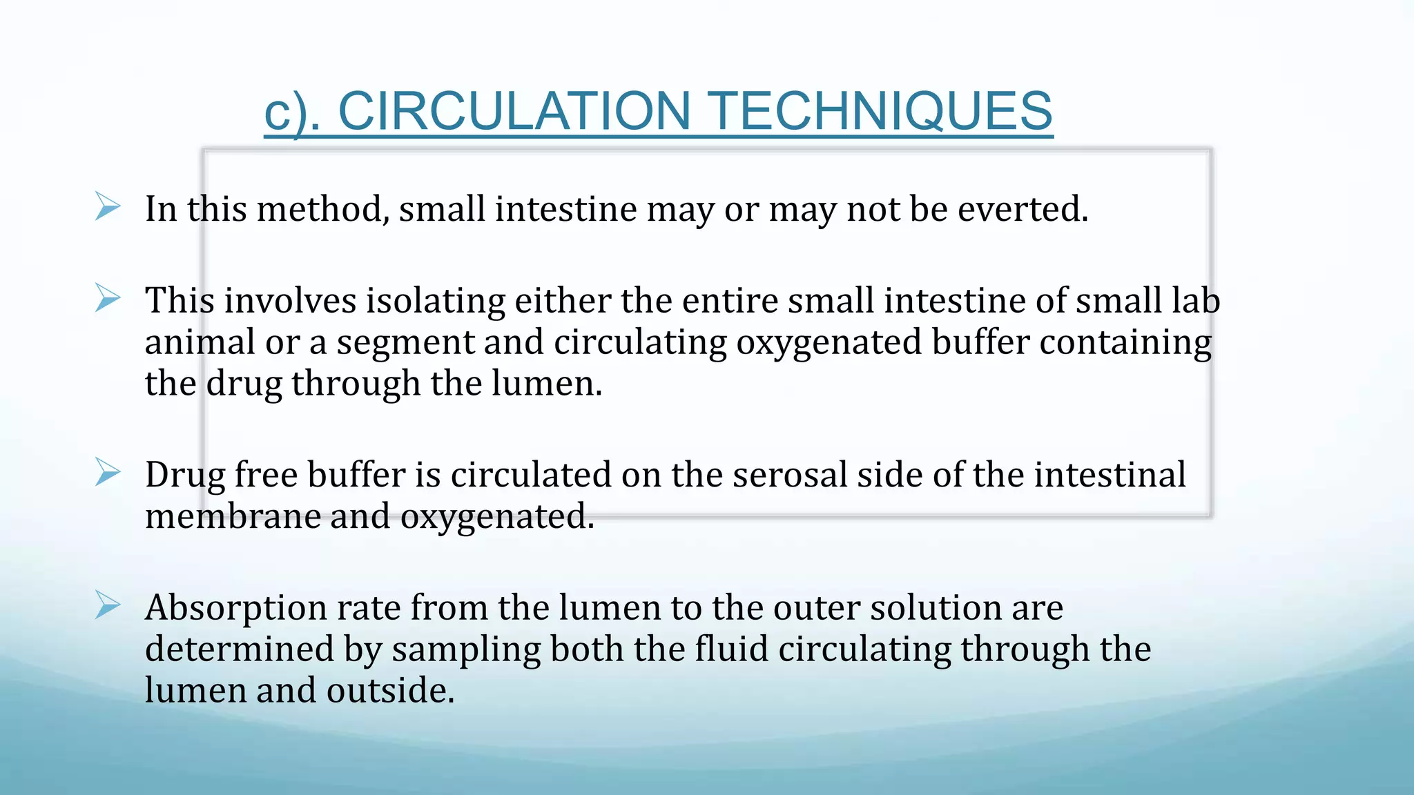 c). CIRCULATION TECHNIQUES
 In this method, small intestine may or may not be everted.
 This involves isolating either the entire small intestine of small lab
animal or a segment and circulating oxygenated buffer containing
the drug through the lumen.
 Drug free buffer is circulated on the serosal side of the intestinal
membrane and oxygenated.
 Absorption rate from the lumen to the outer solution are
determined by sampling both the fluid circulating through the
lumen and outside.
 