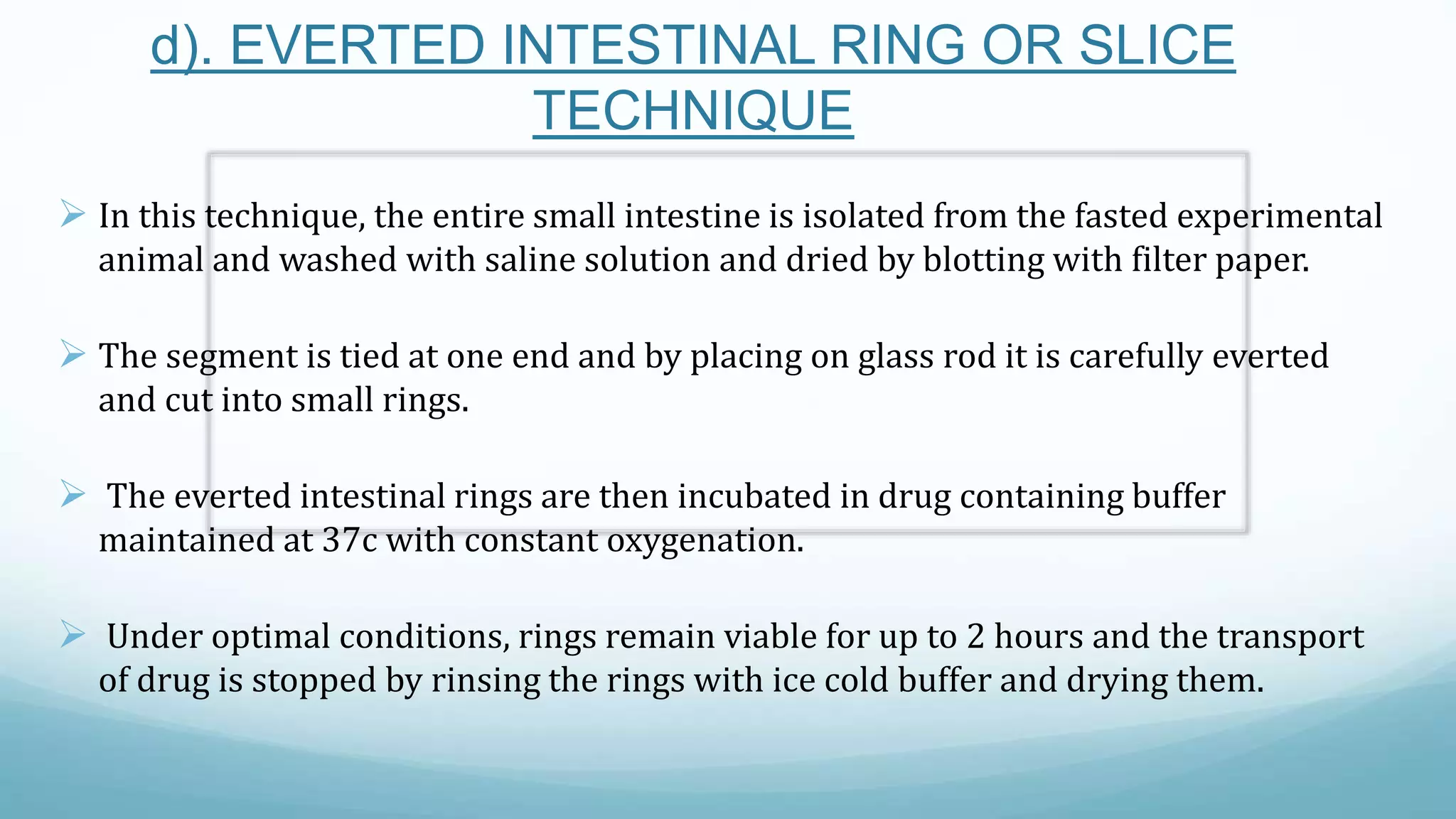 d). EVERTED INTESTINAL RING OR SLICE
TECHNIQUE
 In this technique, the entire small intestine is isolated from the fasted experimental
animal and washed with saline solution and dried by blotting with filter paper.
 The segment is tied at one end and by placing on glass rod it is carefully everted
and cut into small rings.
 The everted intestinal rings are then incubated in drug containing buffer
maintained at 37c with constant oxygenation.
 Under optimal conditions, rings remain viable for up to 2 hours and the transport
of drug is stopped by rinsing the rings with ice cold buffer and drying them.
 