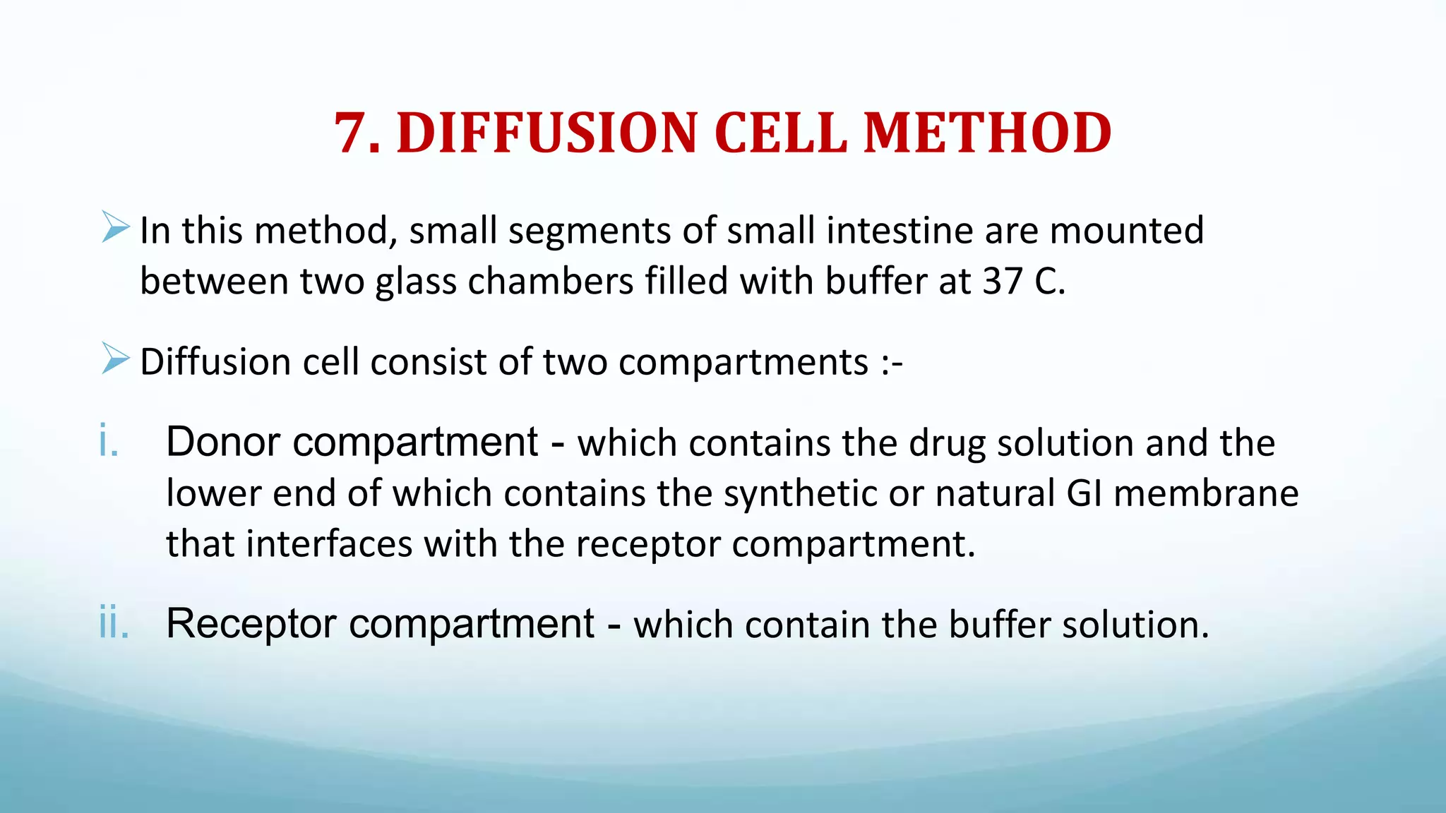 7. DIFFUSION CELL METHOD
In this method, small segments of small intestine are mounted
between two glass chambers filled with buffer at 37 C.
Diffusion cell consist of two compartments :-
i. Donor compartment - which contains the drug solution and the
lower end of which contains the synthetic or natural GI membrane
that interfaces with the receptor compartment.
ii. Receptor compartment - which contain the buffer solution.
 