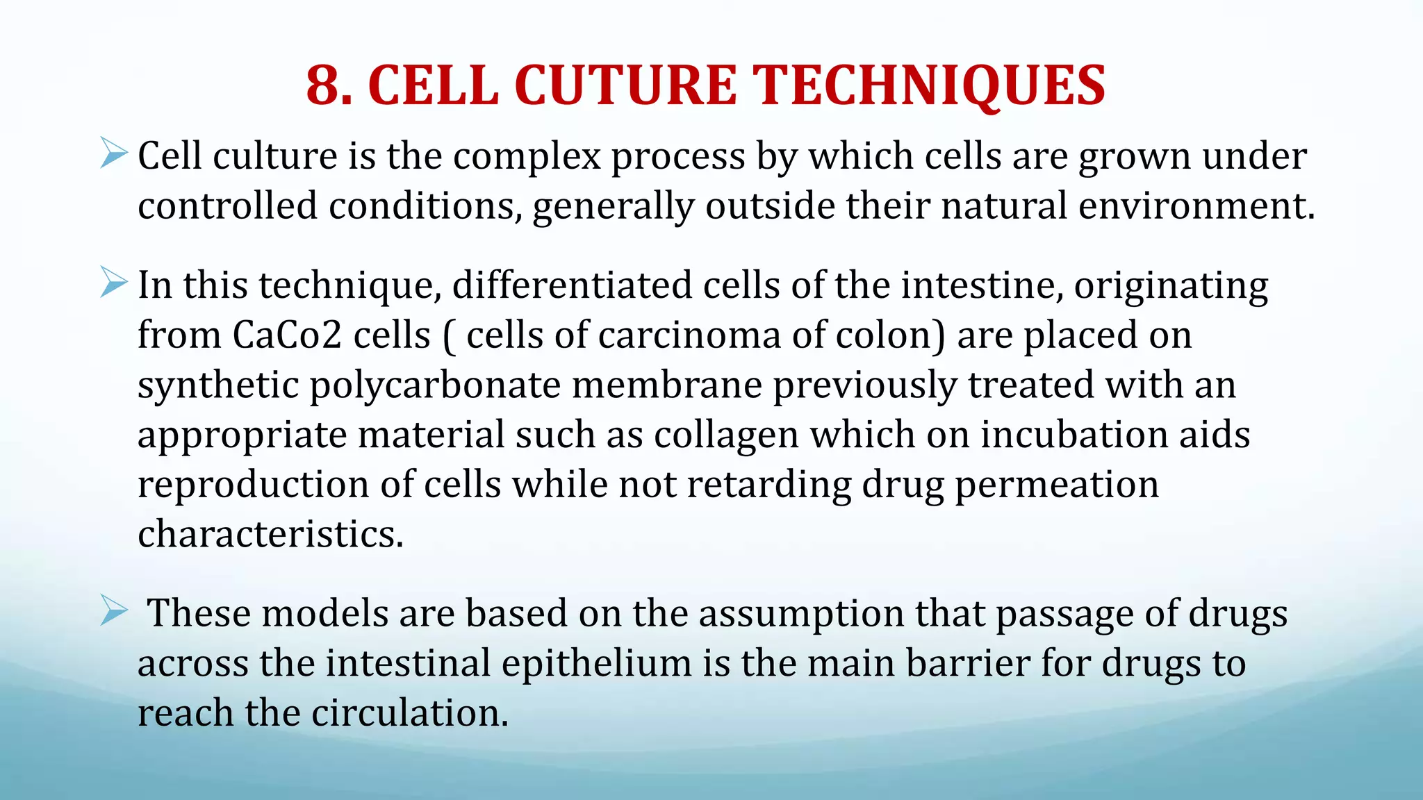 8. CELL CUTURE TECHNIQUES
Cell culture is the complex process by which cells are grown under
controlled conditions, generally outside their natural environment.
In this technique, differentiated cells of the intestine, originating
from CaCo2 cells ( cells of carcinoma of colon) are placed on
synthetic polycarbonate membrane previously treated with an
appropriate material such as collagen which on incubation aids
reproduction of cells while not retarding drug permeation
characteristics.
 These models are based on the assumption that passage of drugs
across the intestinal epithelium is the main barrier for drugs to
reach the circulation.
 