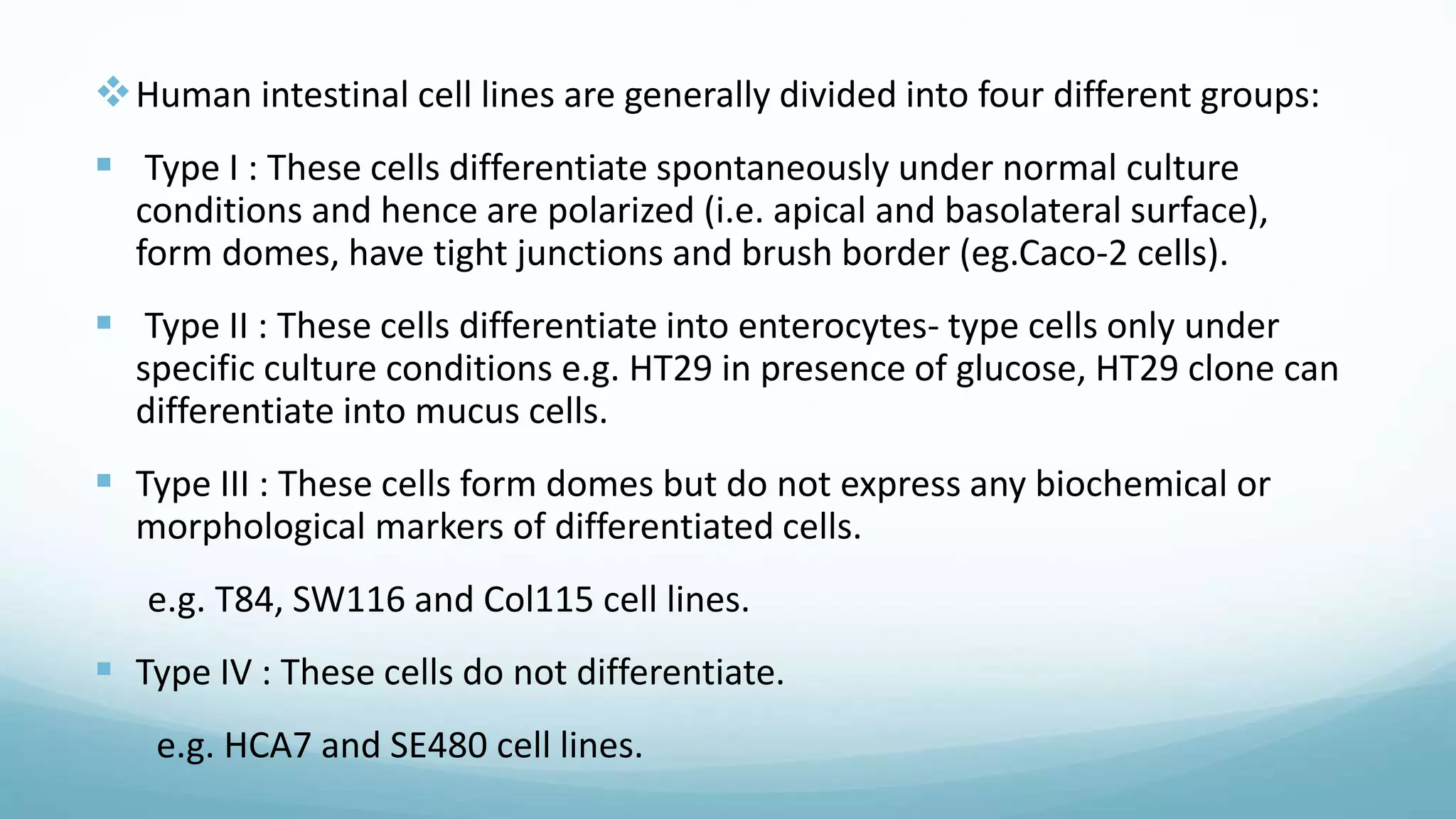 Human intestinal cell lines are generally divided into four different groups:
 Type I : These cells differentiate spontaneously under normal culture
conditions and hence are polarized (i.e. apical and basolateral surface),
form domes, have tight junctions and brush border (eg.Caco-2 cells).
 Type II : These cells differentiate into enterocytes- type cells only under
specific culture conditions e.g. HT29 in presence of glucose, HT29 clone can
differentiate into mucus cells.
 Type III : These cells form domes but do not express any biochemical or
morphological markers of differentiated cells.
e.g. T84, SW116 and Col115 cell lines.
 Type IV : These cells do not differentiate.
e.g. HCA7 and SE480 cell lines.
 