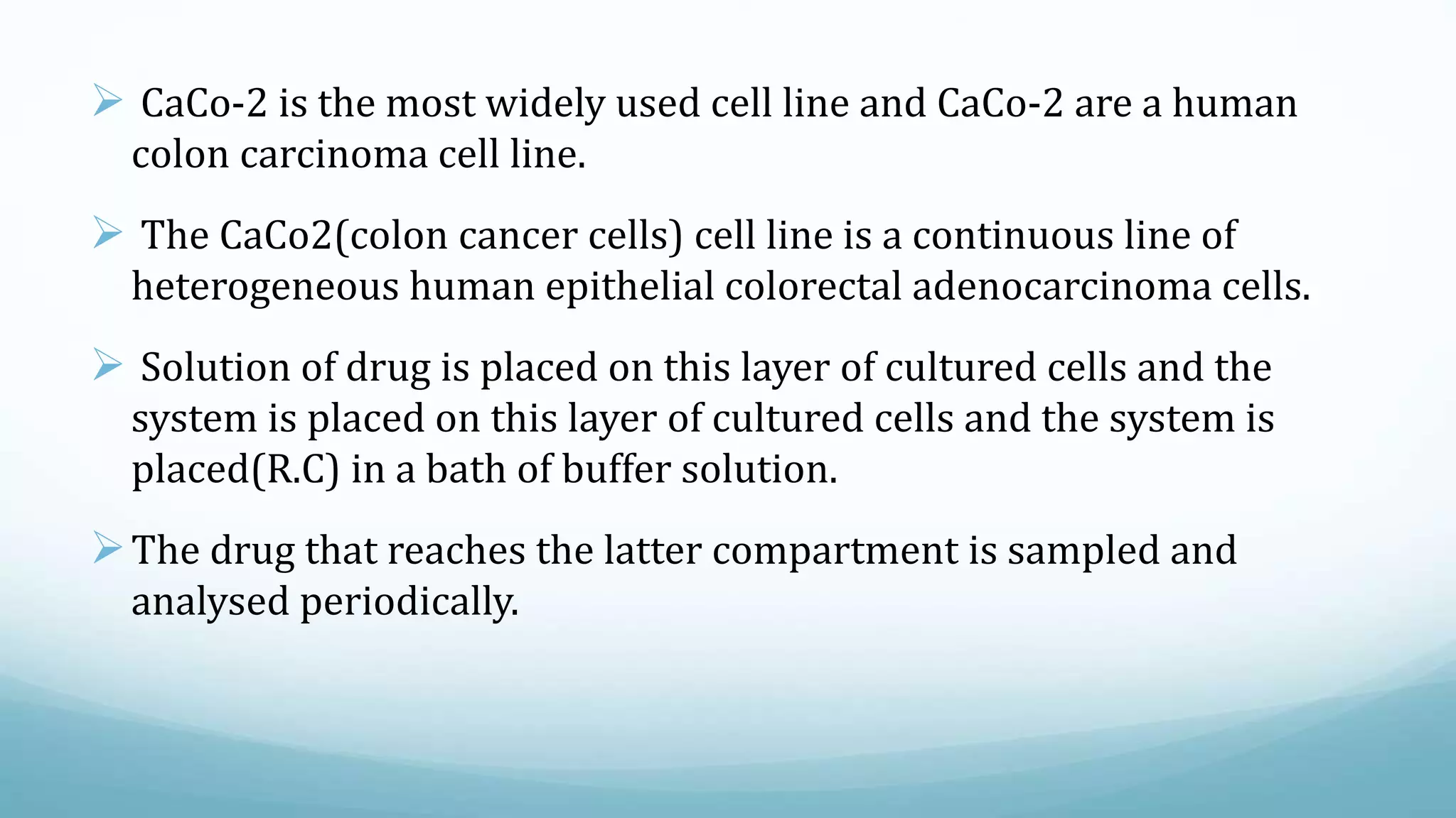  CaCo-2 is the most widely used cell line and CaCo-2 are a human
colon carcinoma cell line.
 The CaCo2(colon cancer cells) cell line is a continuous line of
heterogeneous human epithelial colorectal adenocarcinoma cells.
 Solution of drug is placed on this layer of cultured cells and the
system is placed on this layer of cultured cells and the system is
placed(R.C) in a bath of buffer solution.
The drug that reaches the latter compartment is sampled and
analysed periodically.
 