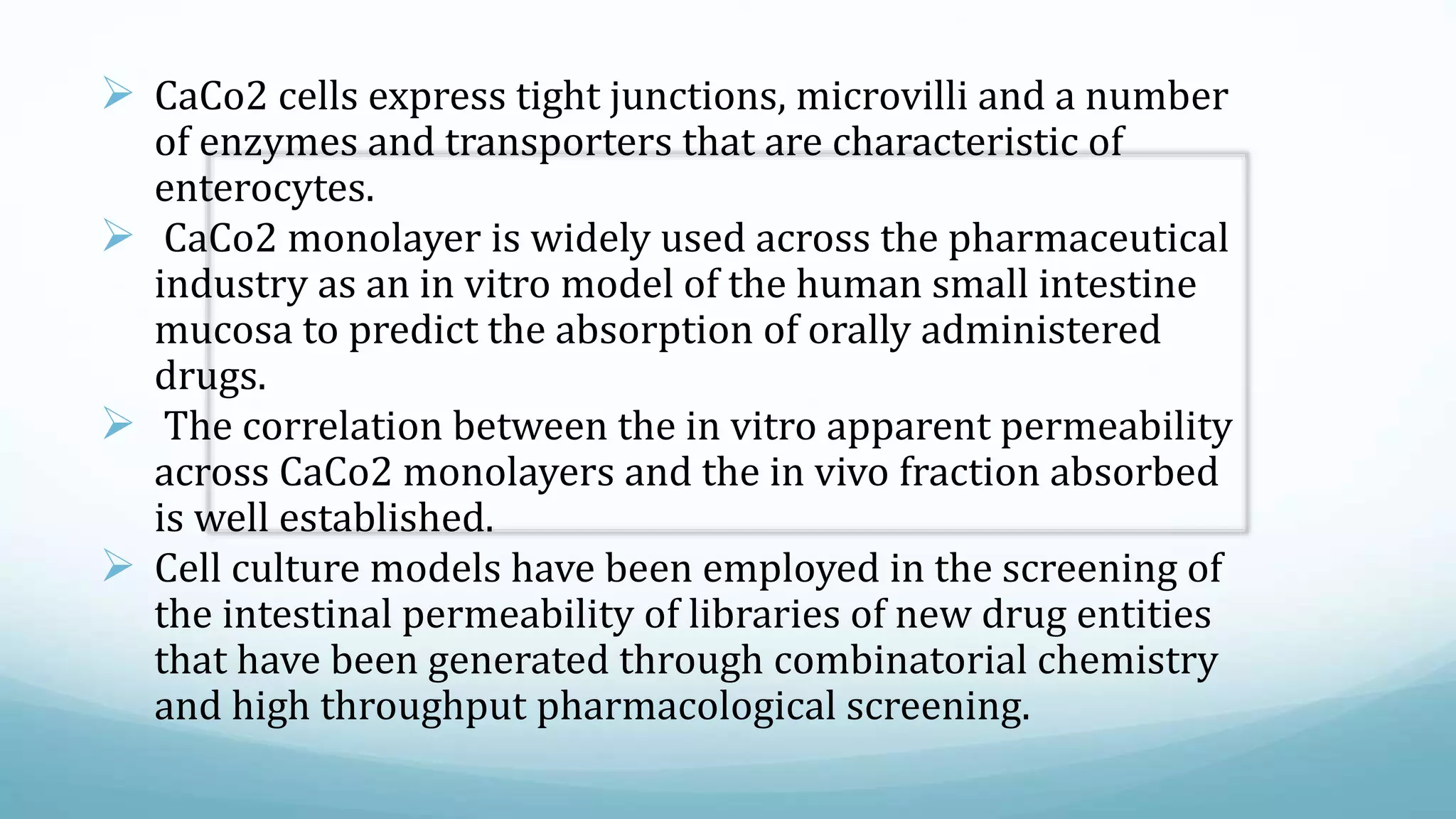  CaCo2 cells express tight junctions, microvilli and a number
of enzymes and transporters that are characteristic of
enterocytes.
 CaCo2 monolayer is widely used across the pharmaceutical
industry as an in vitro model of the human small intestine
mucosa to predict the absorption of orally administered
drugs.
 The correlation between the in vitro apparent permeability
across CaCo2 monolayers and the in vivo fraction absorbed
is well established.
 Cell culture models have been employed in the screening of
the intestinal permeability of libraries of new drug entities
that have been generated through combinatorial chemistry
and high throughput pharmacological screening.
 