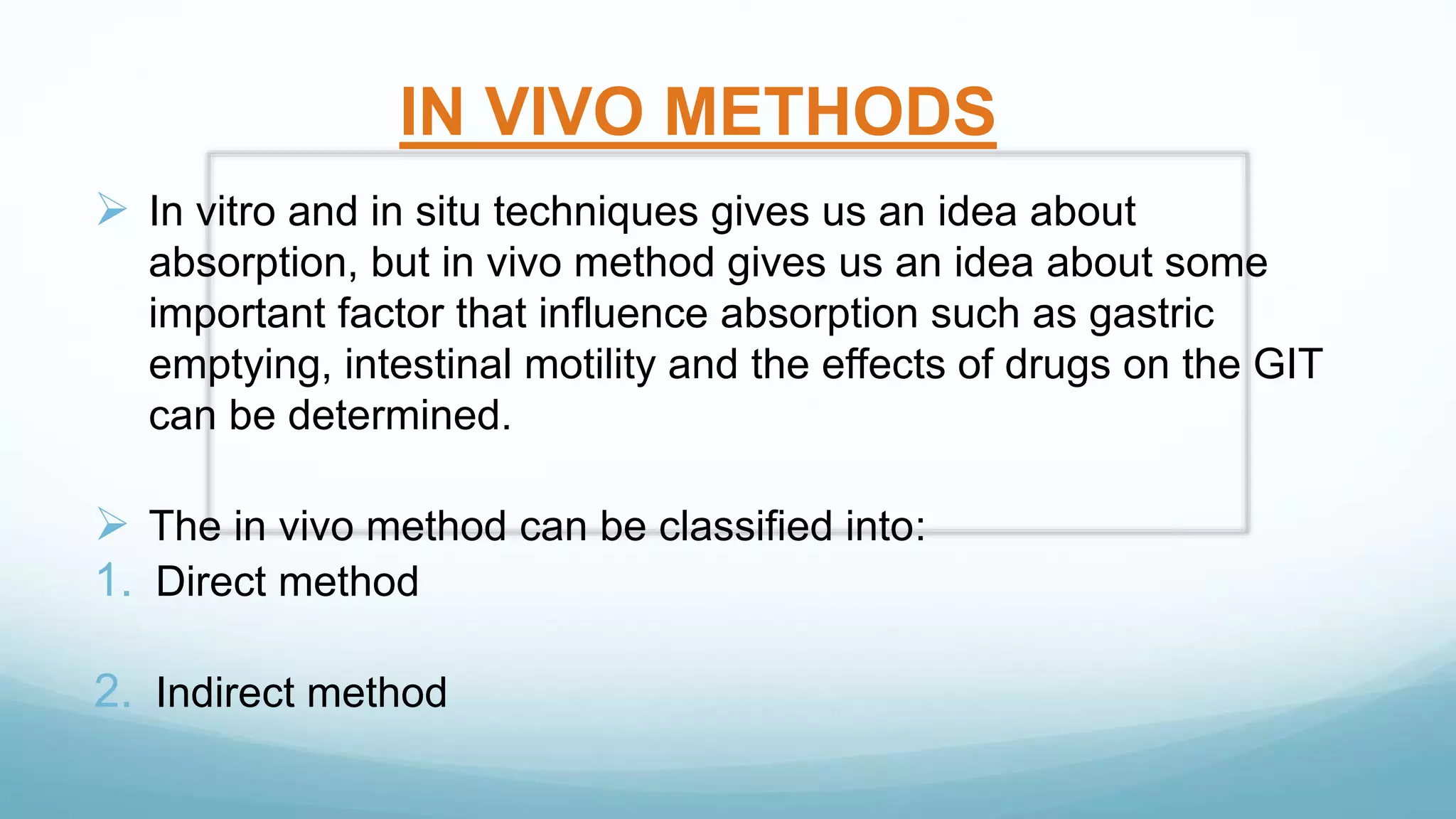 IN VIVO METHODS
 In vitro and in situ techniques gives us an idea about
absorption, but in vivo method gives us an idea about some
important factor that influence absorption such as gastric
emptying, intestinal motility and the effects of drugs on the GIT
can be determined.
 The in vivo method can be classified into:
1. Direct method
2. Indirect method
 