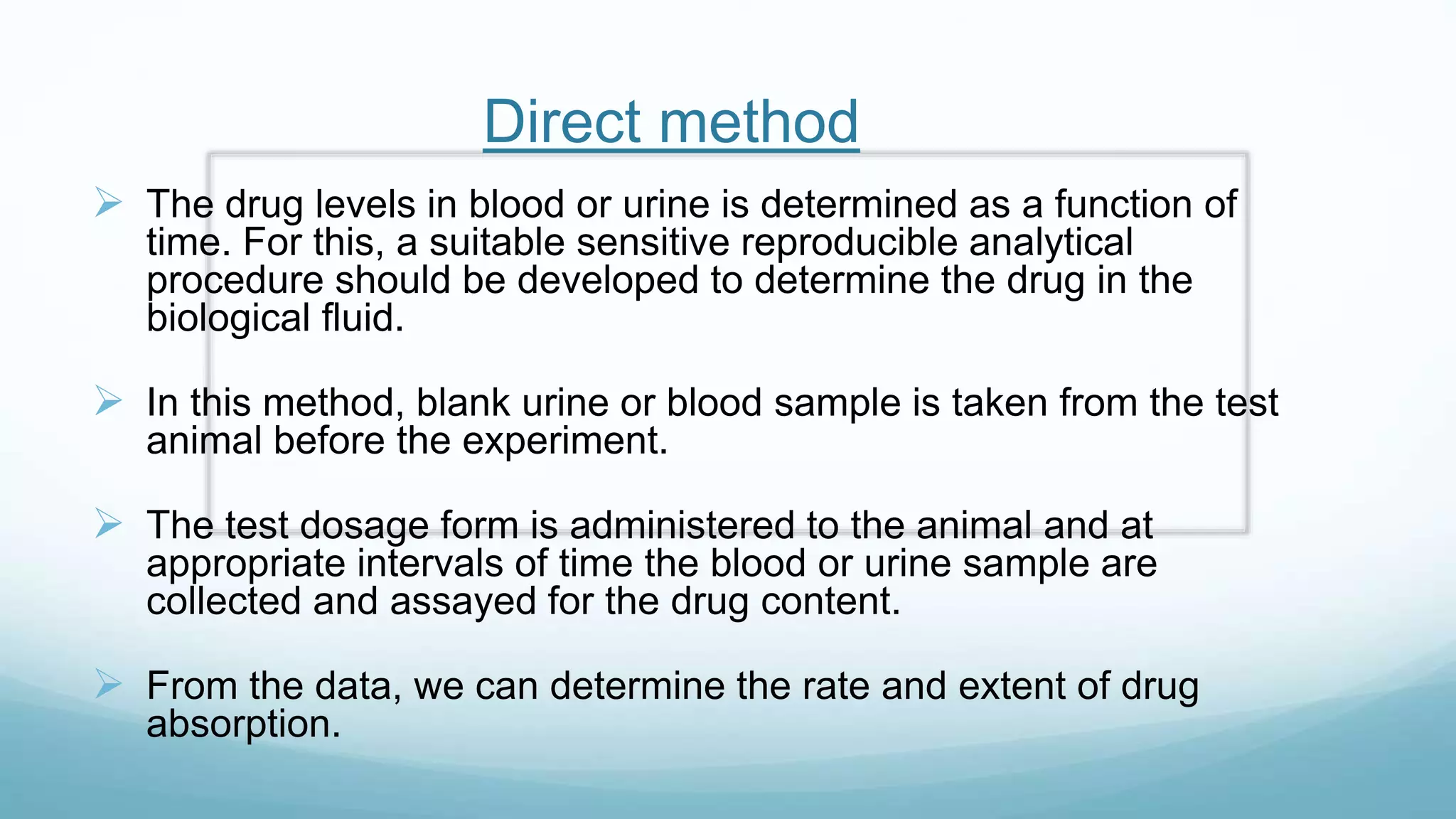 Direct method
 The drug levels in blood or urine is determined as a function of
time. For this, a suitable sensitive reproducible analytical
procedure should be developed to determine the drug in the
biological fluid.
 In this method, blank urine or blood sample is taken from the test
animal before the experiment.
 The test dosage form is administered to the animal and at
appropriate intervals of time the blood or urine sample are
collected and assayed for the drug content.
 From the data, we can determine the rate and extent of drug
absorption.
 