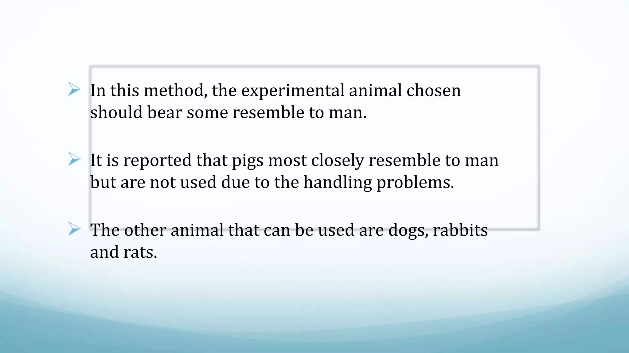  In this method, the experimental animal chosen
should bear some resemble to man.
 It is reported that pigs most closely resemble to man
but are not used due to the handling problems.
 The other animal that can be used are dogs, rabbits
and rats.
 
