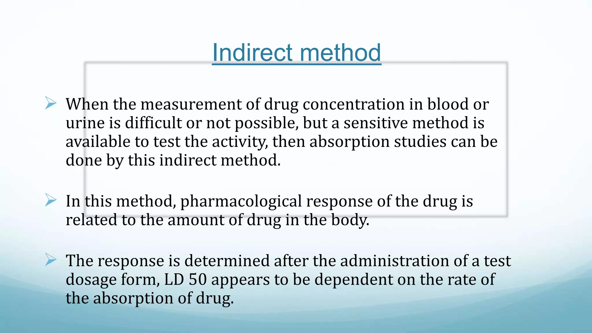 Indirect method
 When the measurement of drug concentration in blood or
urine is difficult or not possible, but a sensitive method is
available to test the activity, then absorption studies can be
done by this indirect method.
 In this method, pharmacological response of the drug is
related to the amount of drug in the body.
 The response is determined after the administration of a test
dosage form, LD 50 appears to be dependent on the rate of
the absorption of drug.
 