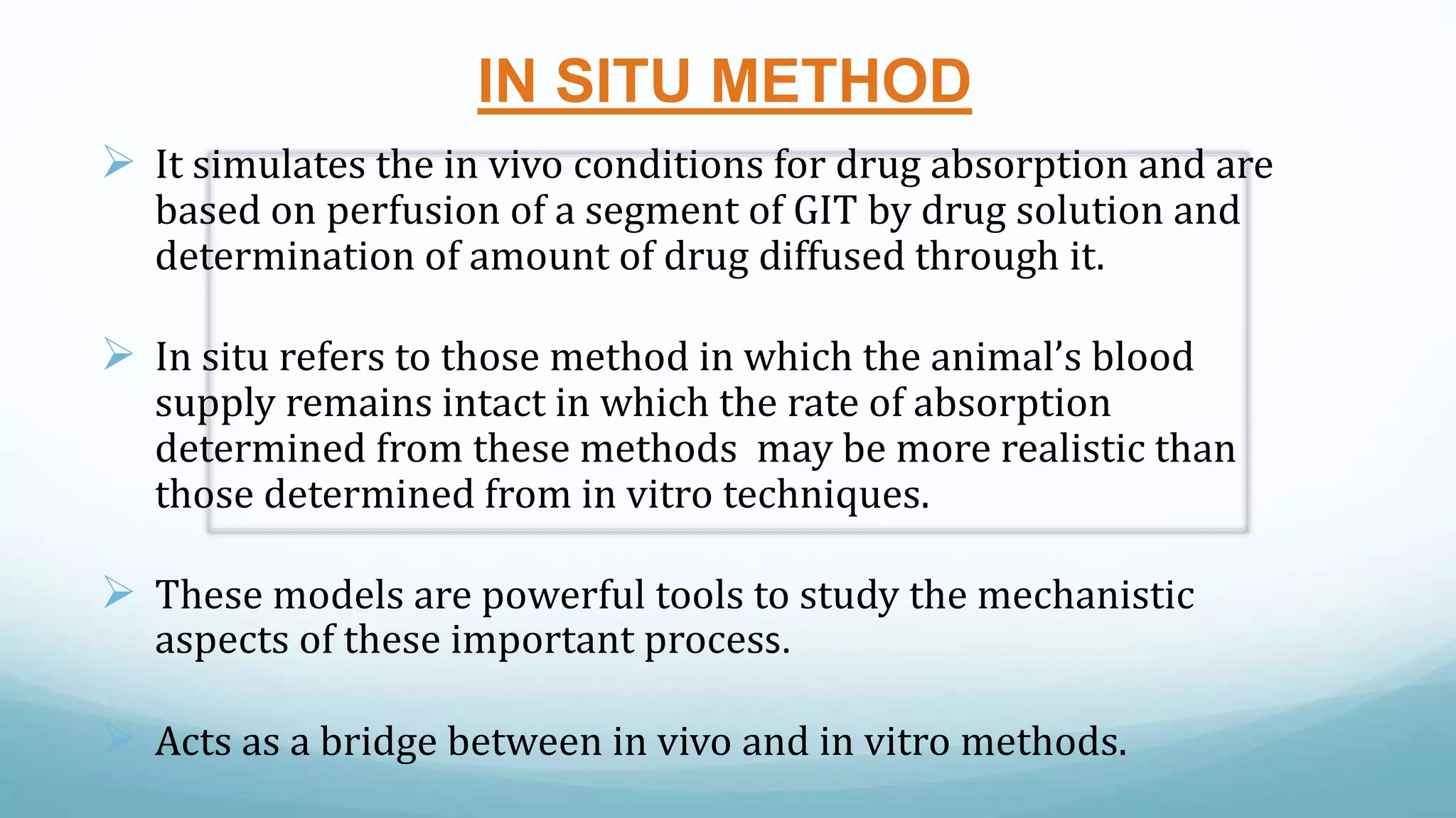 IN SITU METHOD
 It simulates the in vivo conditions for drug absorption and are
based on perfusion of a segment of GIT by drug solution and
determination of amount of drug diffused through it.
 In situ refers to those method in which the animal’s blood
supply remains intact in which the rate of absorption
determined from these methods may be more realistic than
those determined from in vitro techniques.
 These models are powerful tools to study the mechanistic
aspects of these important process.
 Acts as a bridge between in vivo and in vitro methods.
 