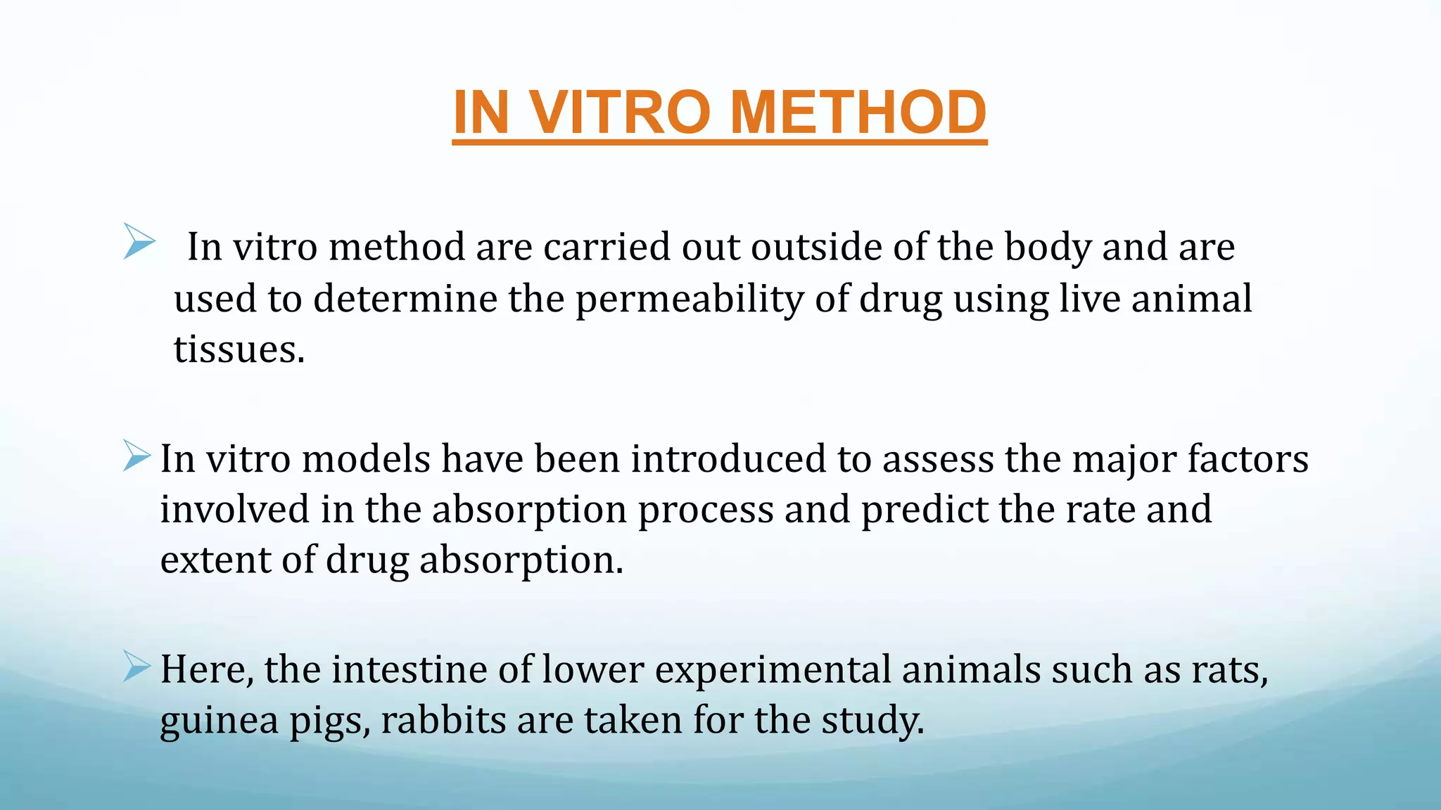 IN VITRO METHOD
 In vitro method are carried out outside of the body and are
used to determine the permeability of drug using live animal
tissues.
In vitro models have been introduced to assess the major factors
involved in the absorption process and predict the rate and
extent of drug absorption.
Here, the intestine of lower experimental animals such as rats,
guinea pigs, rabbits are taken for the study.
 