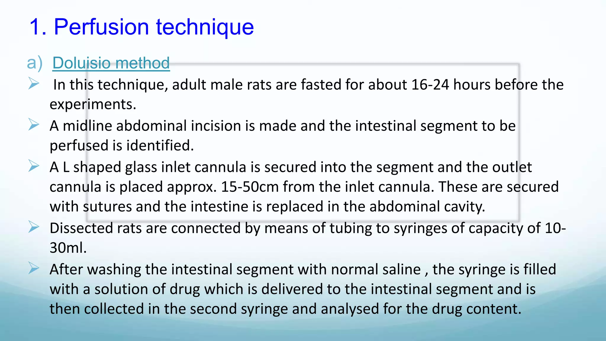 1. Perfusion technique
a) Doluisio method
 In this technique, adult male rats are fasted for about 16-24 hours before the
experiments.
 A midline abdominal incision is made and the intestinal segment to be
perfused is identified.
 A L shaped glass inlet cannula is secured into the segment and the outlet
cannula is placed approx. 15-50cm from the inlet cannula. These are secured
with sutures and the intestine is replaced in the abdominal cavity.
 Dissected rats are connected by means of tubing to syringes of capacity of 10-
30ml.
 After washing the intestinal segment with normal saline , the syringe is filled
with a solution of drug which is delivered to the intestinal segment and is
then collected in the second syringe and analysed for the drug content.
 