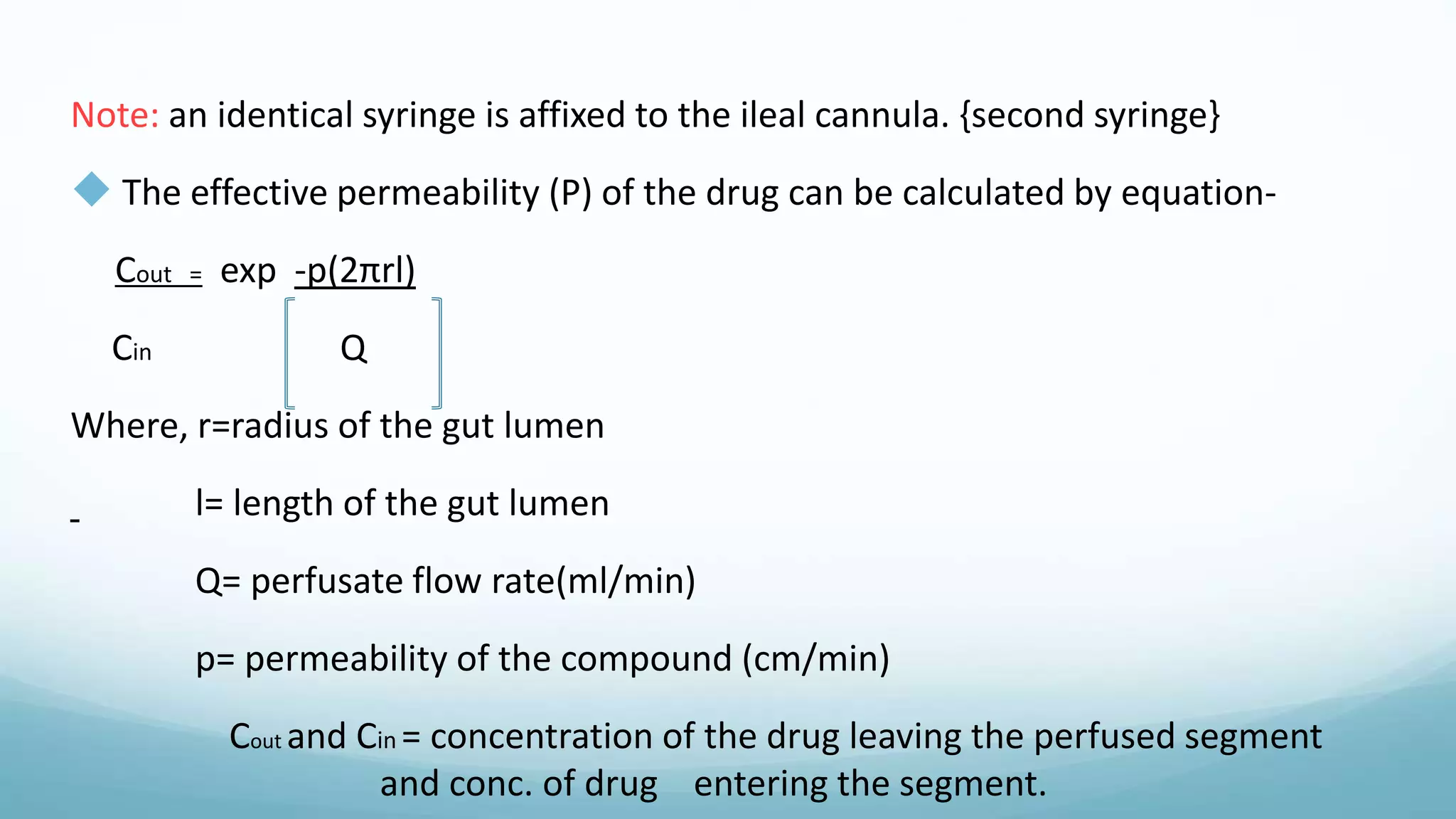 Note: an identical syringe is affixed to the ileal cannula. {second syringe}
 The effective permeability (P) of the drug can be calculated by equation-
Cout = exp -p(2πrl)
Cin Q
Where, r=radius of the gut lumen
l= length of the gut lumen
Q= perfusate flow rate(ml/min)
p= permeability of the compound (cm/min)
Cout and Cin = concentration of the drug leaving the perfused segment
and conc. of drug entering the segment.
 