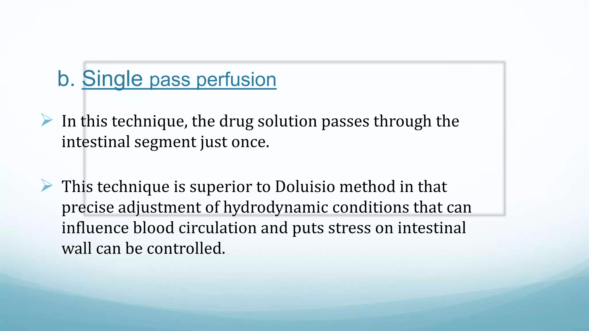 b. Single pass perfusion
 In this technique, the drug solution passes through the
intestinal segment just once.
 This technique is superior to Doluisio method in that
precise adjustment of hydrodynamic conditions that can
influence blood circulation and puts stress on intestinal
wall can be controlled.
 