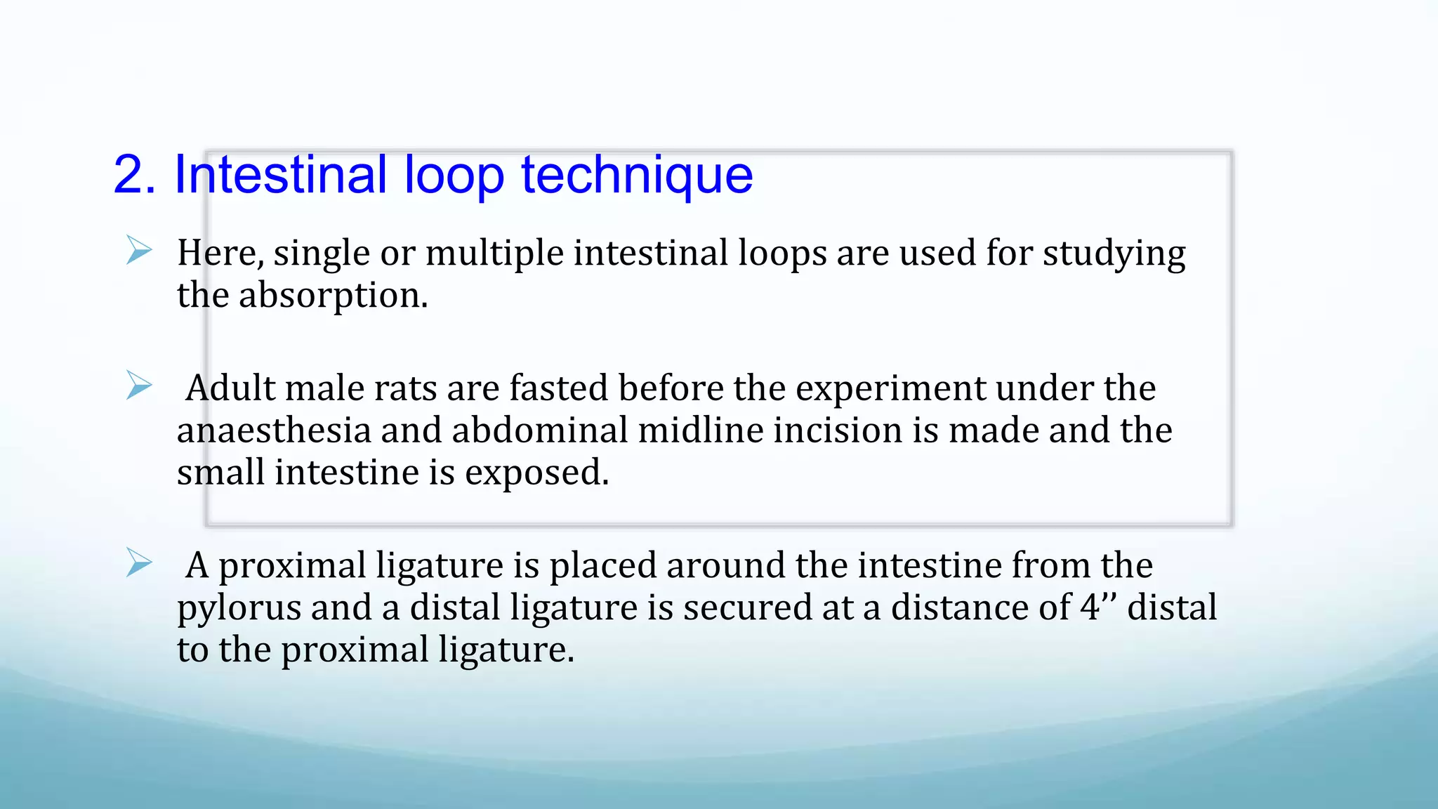 2. Intestinal loop technique
 Here, single or multiple intestinal loops are used for studying
the absorption.
 Adult male rats are fasted before the experiment under the
anaesthesia and abdominal midline incision is made and the
small intestine is exposed.
 A proximal ligature is placed around the intestine from the
pylorus and a distal ligature is secured at a distance of 4’’ distal
to the proximal ligature.
 