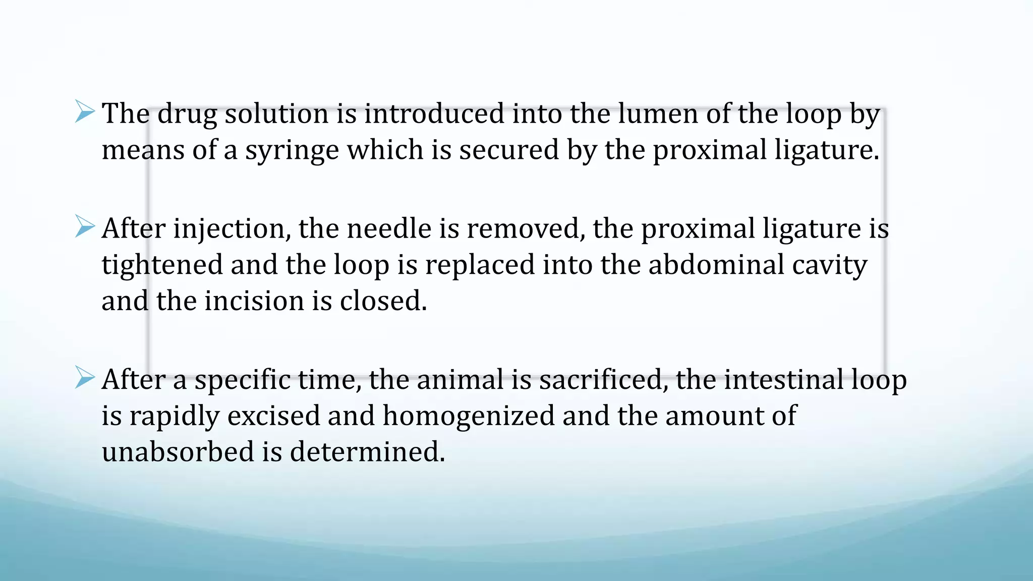 The drug solution is introduced into the lumen of the loop by
means of a syringe which is secured by the proximal ligature.
After injection, the needle is removed, the proximal ligature is
tightened and the loop is replaced into the abdominal cavity
and the incision is closed.
After a specific time, the animal is sacrificed, the intestinal loop
is rapidly excised and homogenized and the amount of
unabsorbed is determined.
 