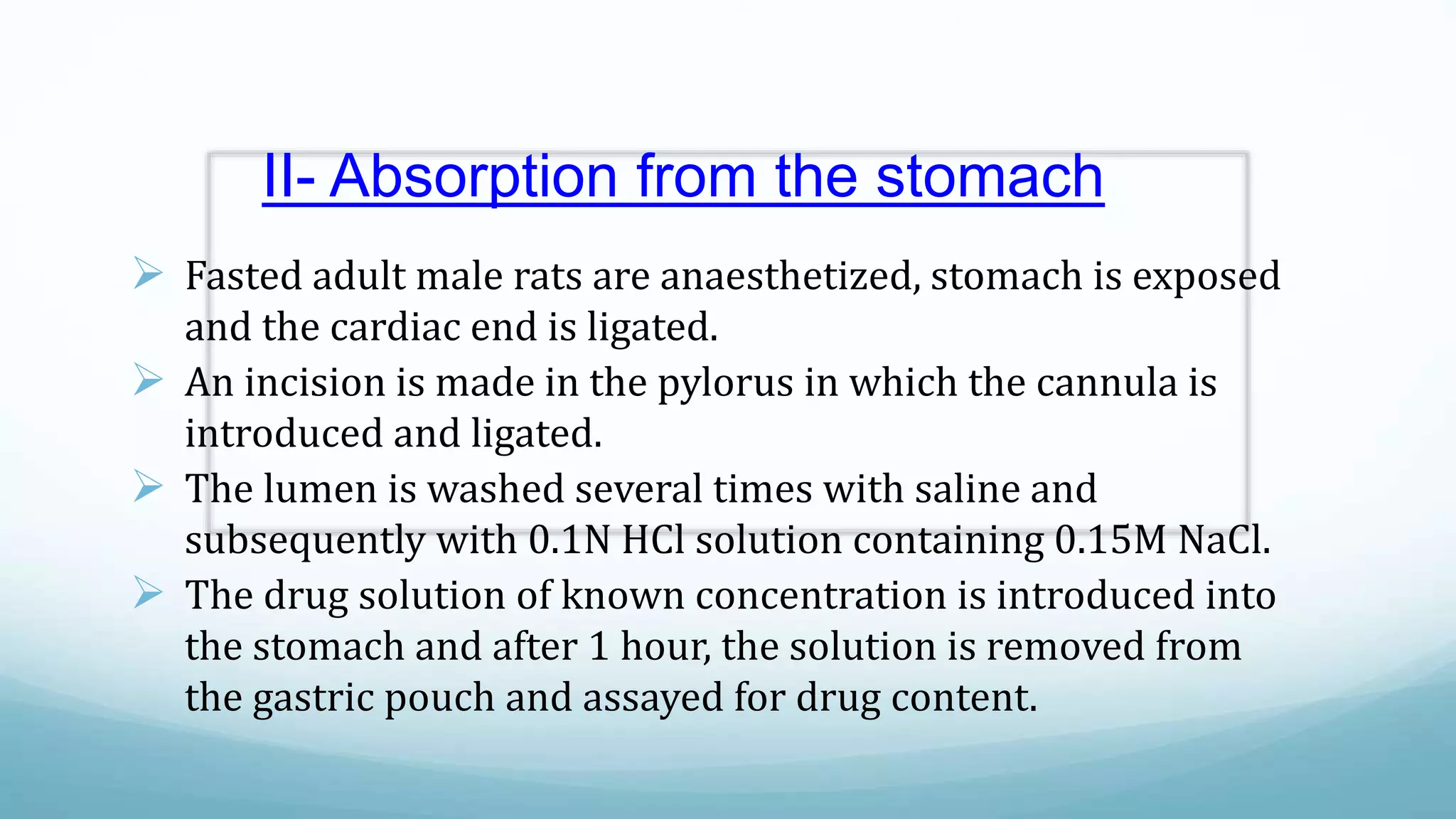 II- Absorption from the stomach
 Fasted adult male rats are anaesthetized, stomach is exposed
and the cardiac end is ligated.
 An incision is made in the pylorus in which the cannula is
introduced and ligated.
 The lumen is washed several times with saline and
subsequently with 0.1N HCl solution containing 0.15M NaCl.
 The drug solution of known concentration is introduced into
the stomach and after 1 hour, the solution is removed from
the gastric pouch and assayed for drug content.
 