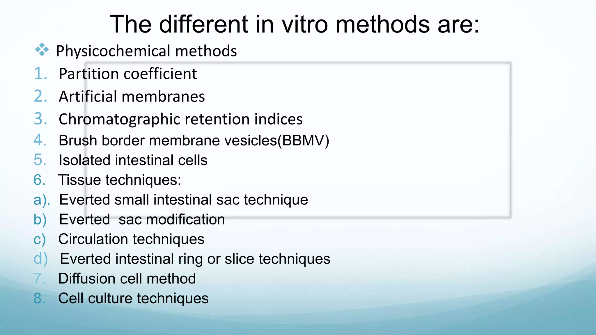 The different in vitro methods are:
 Physicochemical methods
1. Partition coefficient
2. Artificial membranes
3. Chromatographic retention indices
4. Brush border membrane vesicles(BBMV)
5. Isolated intestinal cells
6. Tissue techniques:
a). Everted small intestinal sac technique
b) Everted sac modification
c) Circulation techniques
d) Everted intestinal ring or slice techniques
7. Diffusion cell method
8. Cell culture techniques
 