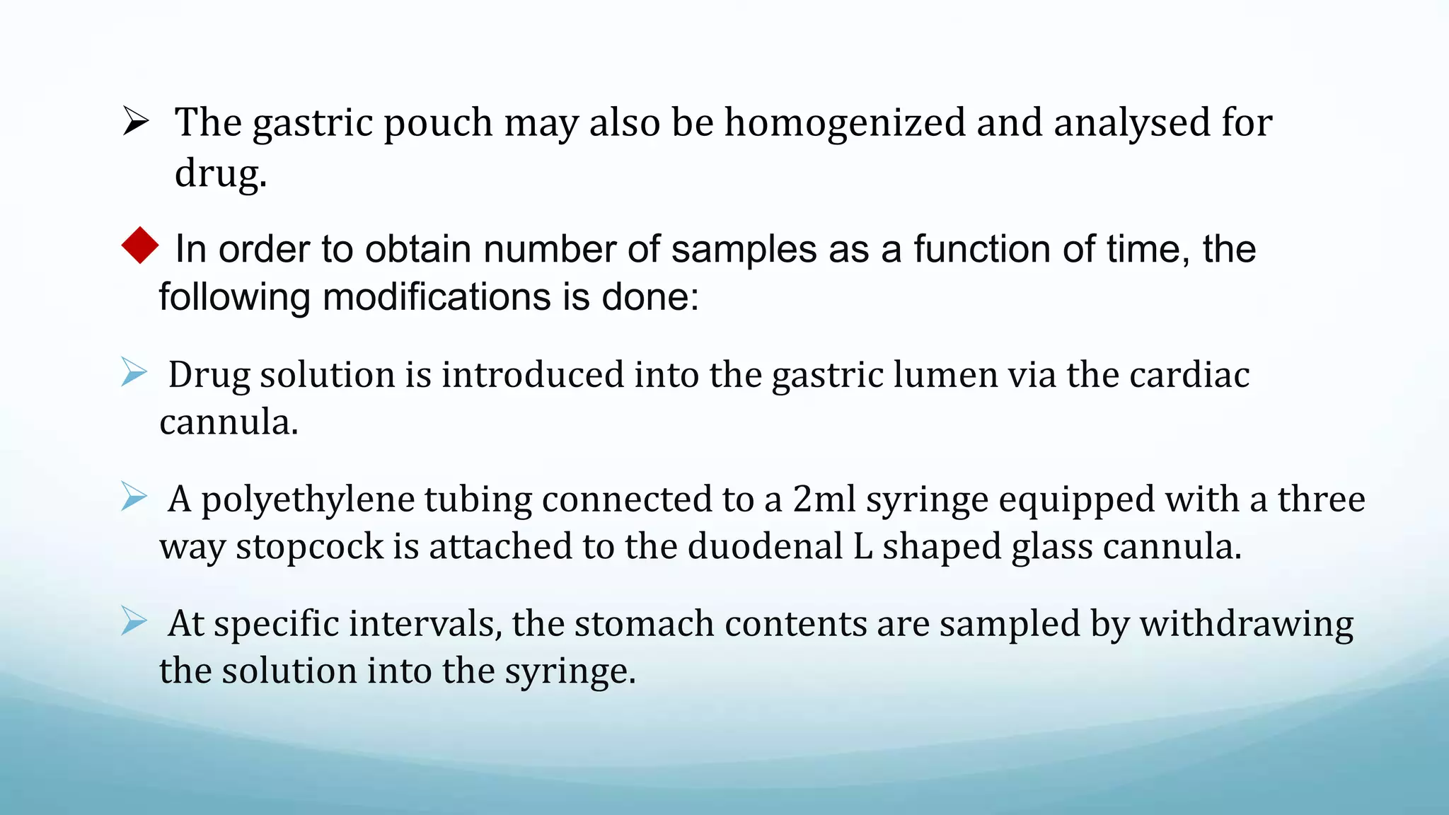  The gastric pouch may also be homogenized and analysed for
drug.
 In order to obtain number of samples as a function of time, the
following modifications is done:
 Drug solution is introduced into the gastric lumen via the cardiac
cannula.
 A polyethylene tubing connected to a 2ml syringe equipped with a three
way stopcock is attached to the duodenal L shaped glass cannula.
 At specific intervals, the stomach contents are sampled by withdrawing
the solution into the syringe.
 