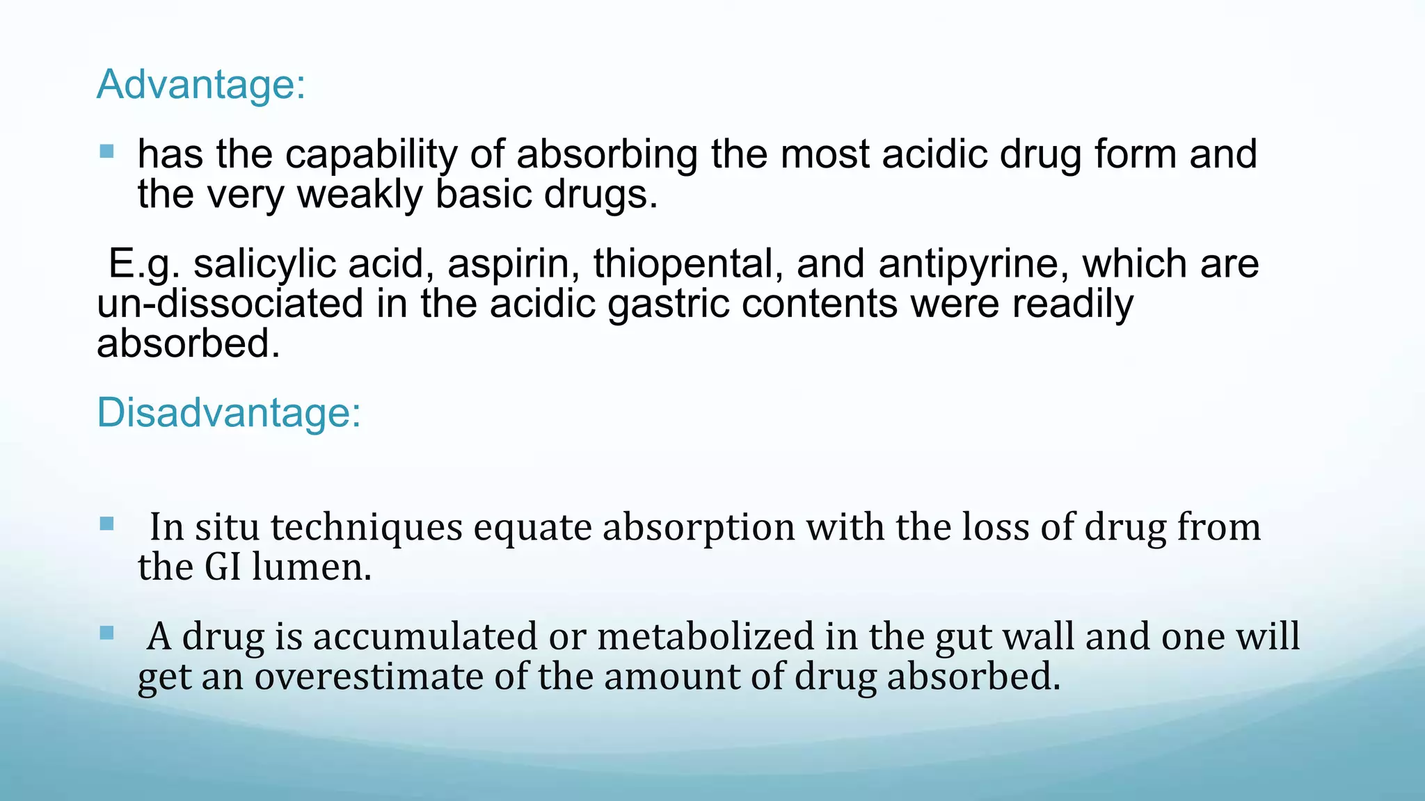 Advantage:
 has the capability of absorbing the most acidic drug form and
the very weakly basic drugs.
E.g. salicylic acid, aspirin, thiopental, and antipyrine, which are
un-dissociated in the acidic gastric contents were readily
absorbed.
Disadvantage:
 In situ techniques equate absorption with the loss of drug from
the GI lumen.
 A drug is accumulated or metabolized in the gut wall and one will
get an overestimate of the amount of drug absorbed.
 
