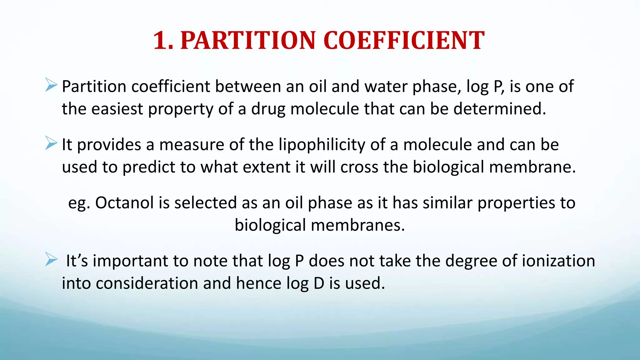 1. PARTITION COEFFICIENT
Partition coefficient between an oil and water phase, log P, is one of
the easiest property of a drug molecule that can be determined.
It provides a measure of the lipophilicity of a molecule and can be
used to predict to what extent it will cross the biological membrane.
eg. Octanol is selected as an oil phase as it has similar properties to
biological membranes.
 It’s important to note that log P does not take the degree of ionization
into consideration and hence log D is used.
 