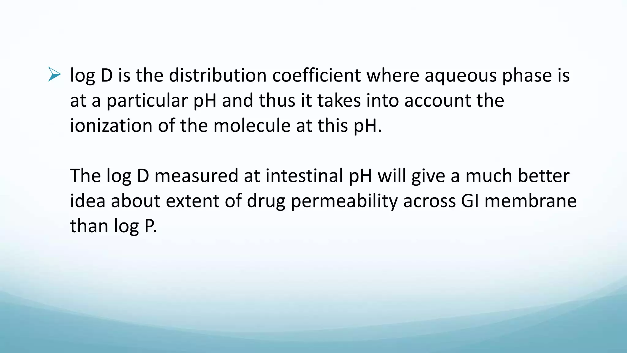  log D is the distribution coefficient where aqueous phase is
at a particular pH and thus it takes into account the
ionization of the molecule at this pH.
The log D measured at intestinal pH will give a much better
idea about extent of drug permeability across GI membrane
than log P.
 