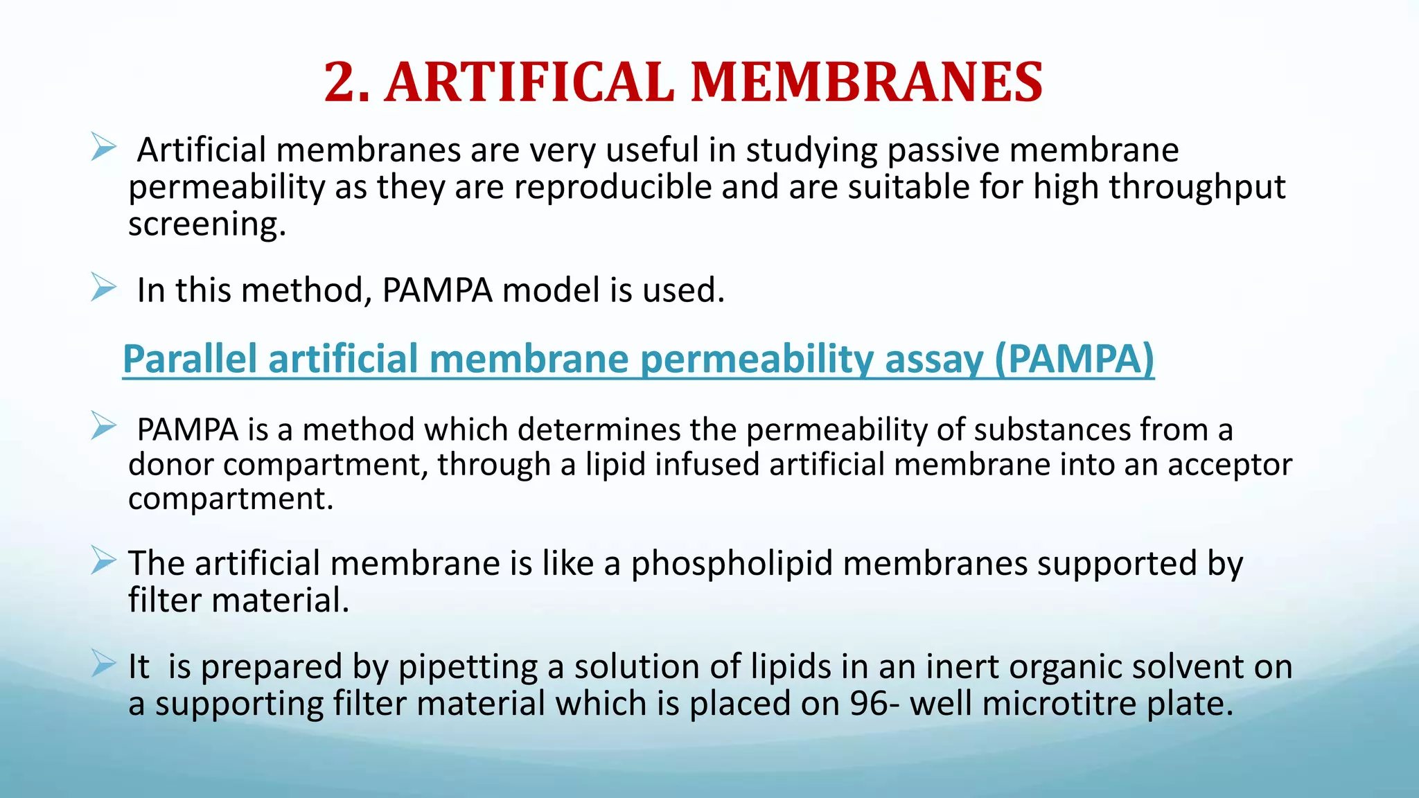 2. ARTIFICAL MEMBRANES
 Artificial membranes are very useful in studying passive membrane
permeability as they are reproducible and are suitable for high throughput
screening.
 In this method, PAMPA model is used.
Parallel artificial membrane permeability assay (PAMPA)
 PAMPA is a method which determines the permeability of substances from a
donor compartment, through a lipid infused artificial membrane into an acceptor
compartment.
 The artificial membrane is like a phospholipid membranes supported by
filter material.
 It is prepared by pipetting a solution of lipids in an inert organic solvent on
a supporting filter material which is placed on 96- well microtitre plate.
 
