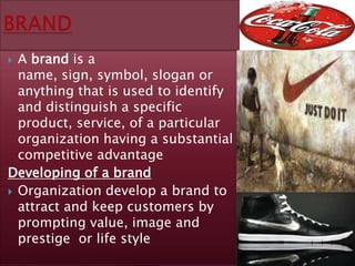 A brand is a
  name, sign, symbol, slogan or
  anything that is used to identify
  and distinguish a specific
  product, service, of a particular
  organization having a substantial
  competitive advantage
Developing of a brand
 Organization develop a brand to
  attract and keep customers by
  prompting value, image and
  prestige or life style
 