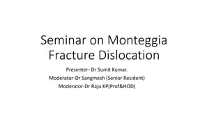 Seminar on Monteggia
Fracture Dislocation
Presenter- Dr Sumit Kumar.
Moderator-Dr Sangmesh (Senior Resident)
Moderator-Dr Raju KP(Prof&HOD)
 