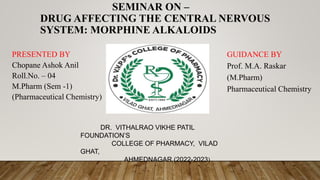SEMINAR ON –
DRUG AFFECTING THE CENTRAL NERVOUS
SYSTEM: MORPHINE ALKALOIDS
PRESENTED BY
Chopane Ashok Anil
Roll.No. – 04
M.Pharm (Sem -1)
(Pharmaceutical Chemistry)
GUIDANCE BY
Prof. M.A. Raskar
(M.Pharm)
Pharmaceutical Chemistry
DR. VITHALRAO VIKHE PATIL
FOUNDATION’S
COLLEGE OF PHARMACY, VILAD
GHAT,
AHMEDNAGAR (2022-2023)
 
