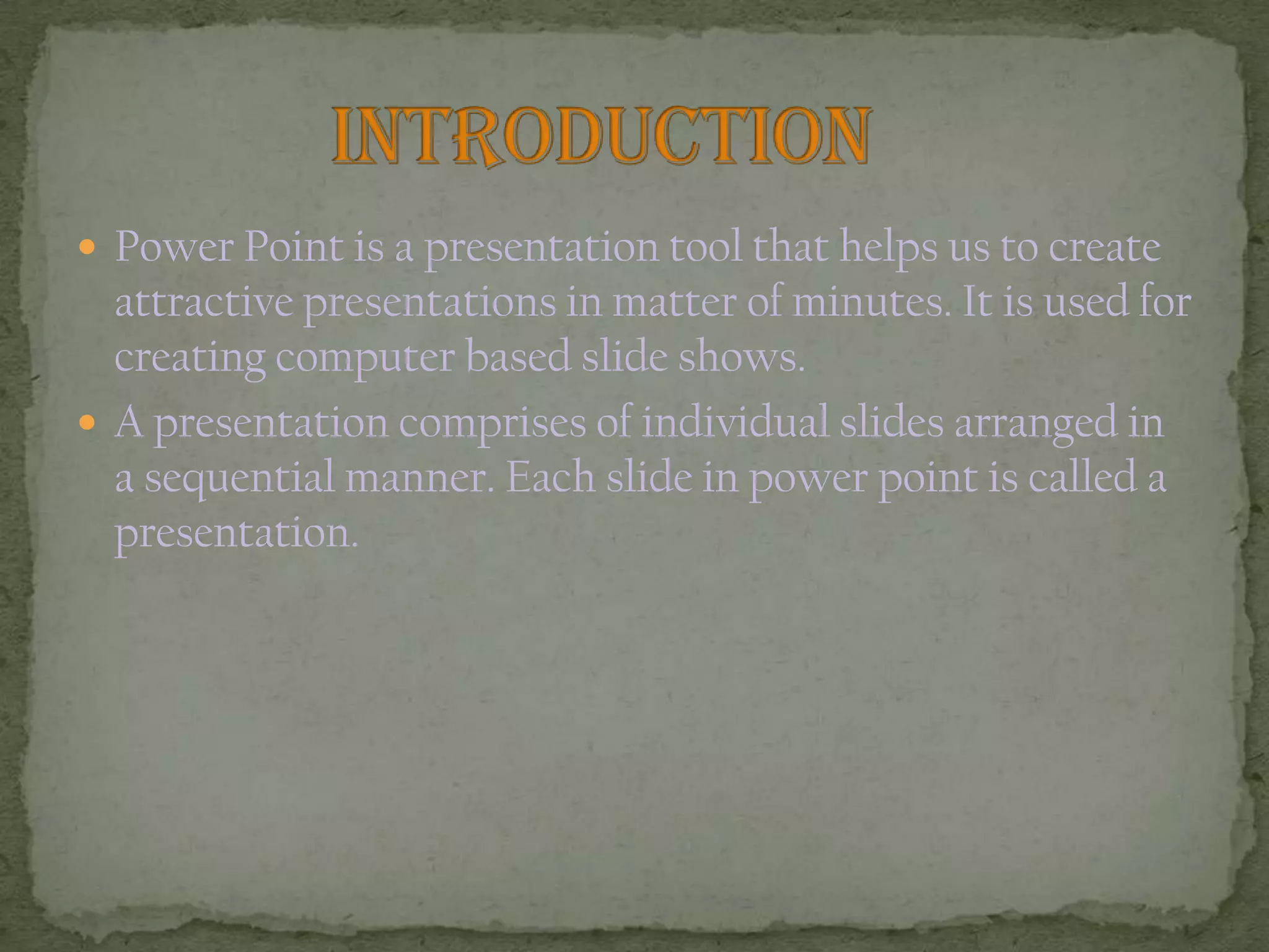  Power Point is a presentation tool that helps us to create
attractive presentations in matter of minutes. It is used for
creating computer based slide shows.
 A presentation comprises of individual slides arranged in
a sequential manner. Each slide in power point is called a
presentation.
 