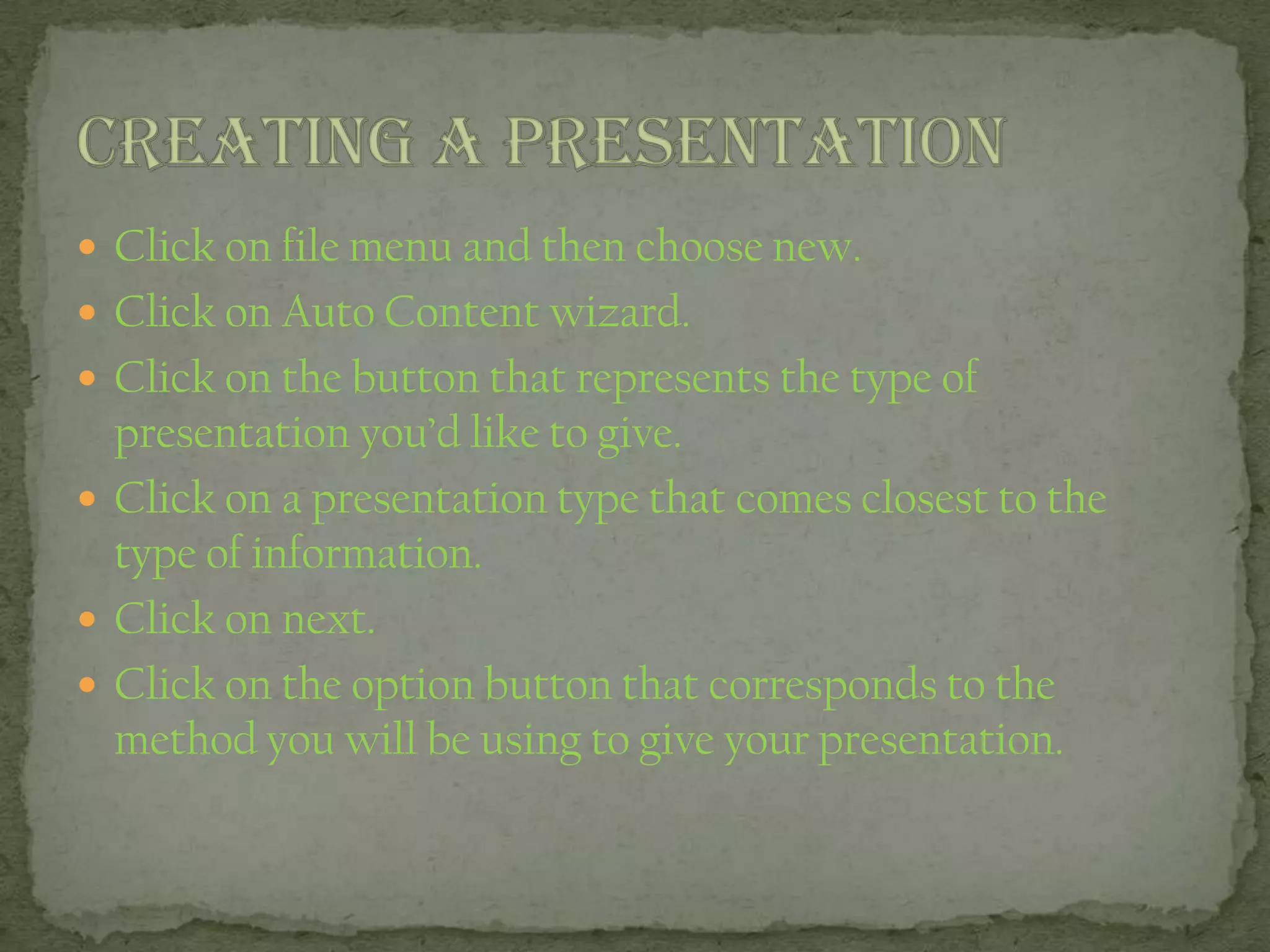  Click on file menu and then choose new.
 Click on Auto Content wizard.
 Click on the button that represents the type of
presentation you’d like to give.
 Click on a presentation type that comes closest to the
type of information.
 Click on next.
 Click on the option button that corresponds to the
method you will be using to give your presentation.
 