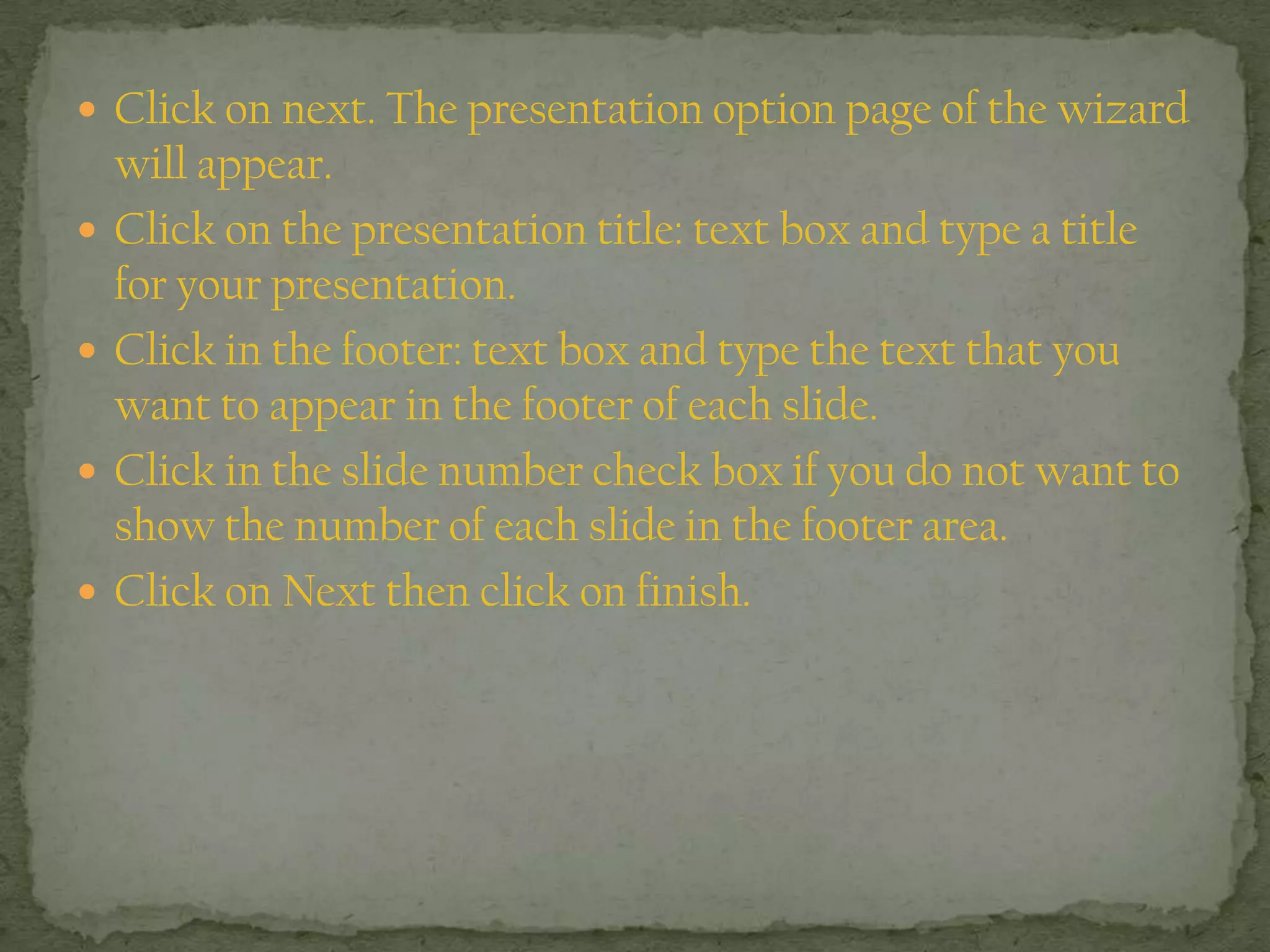 Click on next. The presentation option page of the wizard
will appear.
 Click on the presentation title: text box and type a title
for your presentation.
 Click in the footer: text box and type the text that you
want to appear in the footer of each slide.
 Click in the slide number check box if you do not want to
show the number of each slide in the footer area.
 Click on Next then click on finish.
 