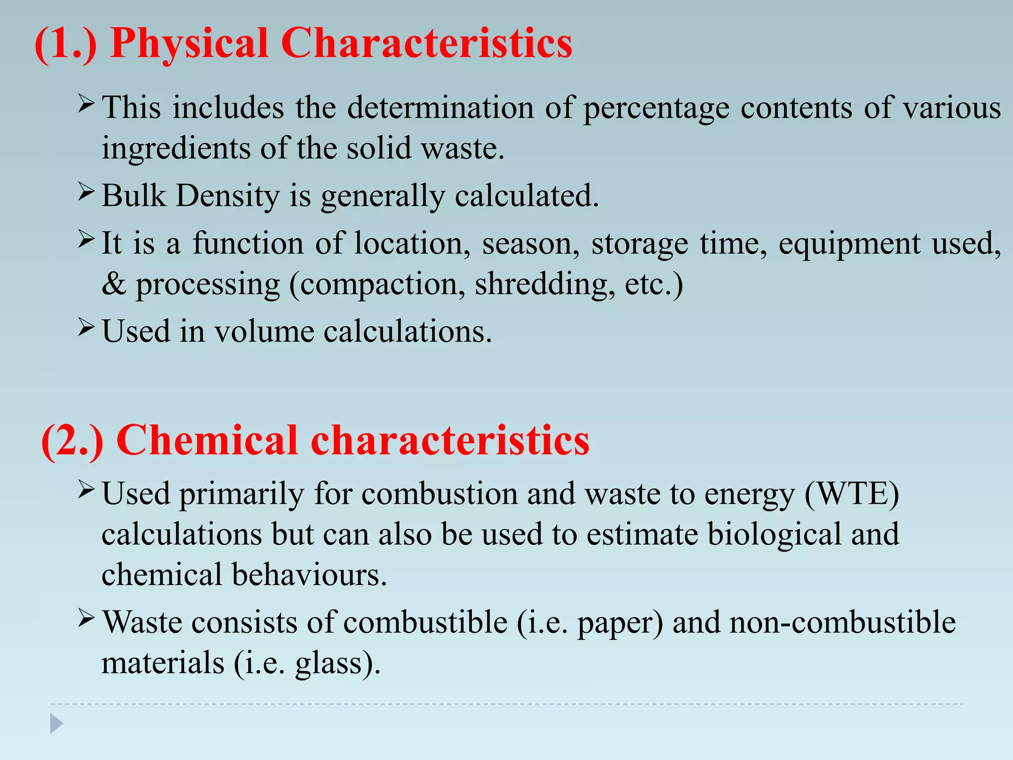 (1.) Physical Characteristics
This includes the determination of percentage contents of various
ingredients of the solid waste.
Bulk Density is generally calculated.
It is a function of location, season, storage time, equipment used,
& processing (compaction, shredding, etc.)
Used in volume calculations.
(2.) Chemical characteristics
Used primarily for combustion and waste to energy (WTE)
calculations but can also be used to estimate biological and
chemical behaviours.
Waste consists of combustible (i.e. paper) and non-combustible
materials (i.e. glass).
 