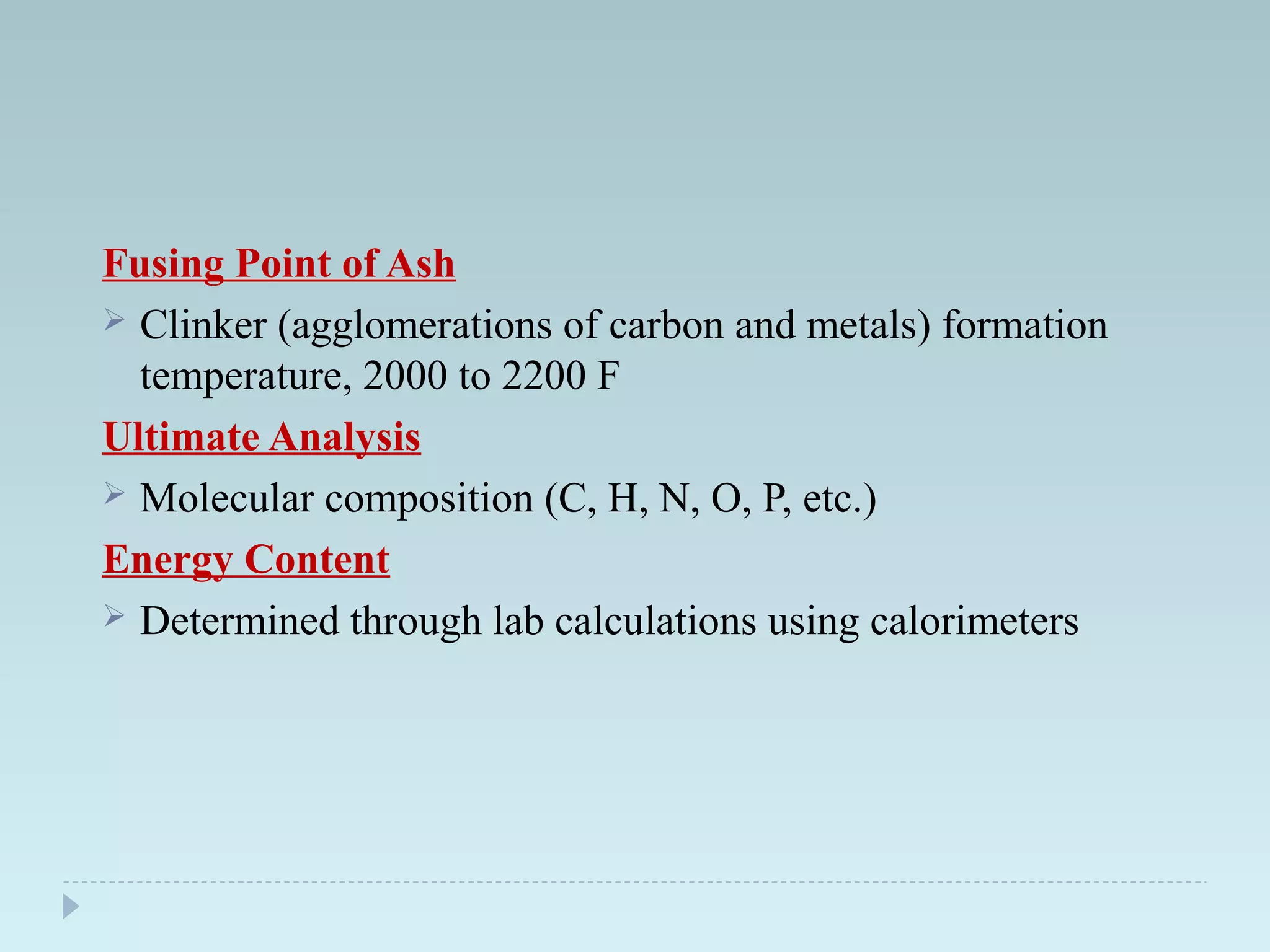 Fusing Point of Ash
 Clinker (agglomerations of carbon and metals) formation
temperature, 2000 to 2200 F
Ultimate Analysis
 Molecular composition (C, H, N, O, P, etc.)
Energy Content
 Determined through lab calculations using calorimeters
 