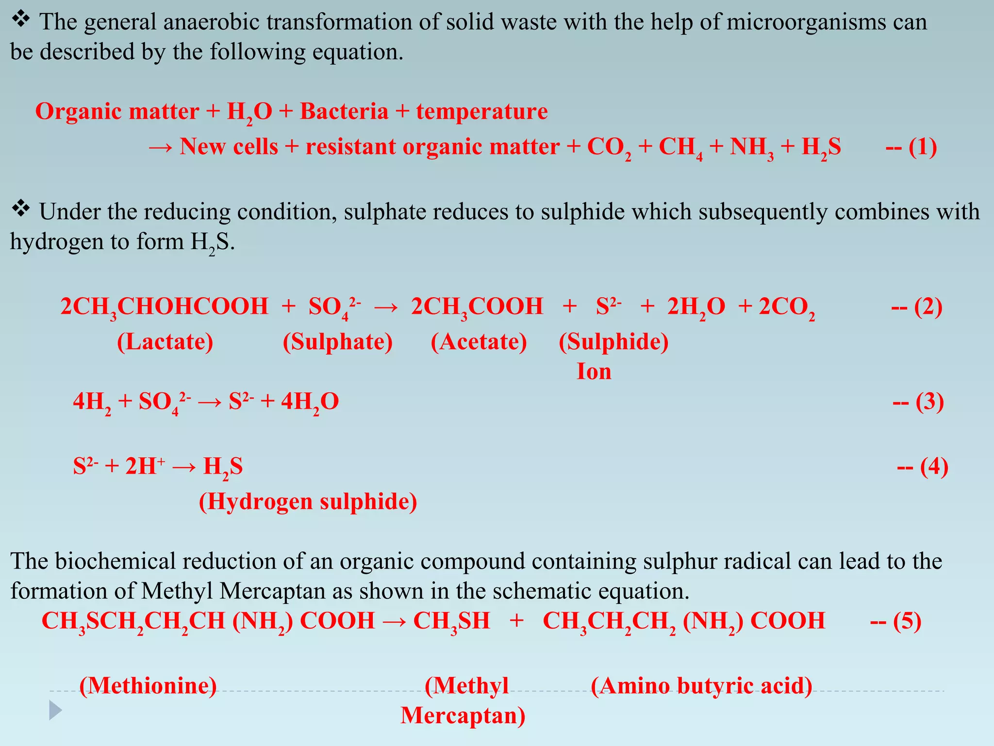  The general anaerobic transformation of solid waste with the help of microorganisms can
be described by the following equation.
Organic matter + H2
O + Bacteria + temperature
→ New cells + resistant organic matter + CO2
+ CH4
+ NH3
+ H2
S -- (1)
 Under the reducing condition, sulphate reduces to sulphide which subsequently combines with
hydrogen to form H2
S.
2CH3
CHOHCOOH + SO4
2-
→ 2CH3
COOH + S2-
+ 2H2
O + 2CO2
-- (2)
(Lactate) (Sulphate) (Acetate) (Sulphide)
Ion
4H2
+ SO4
2-
→ S2-
+ 4H2
O -- (3)
S2-
+ 2H+
→ H2
S -- (4)
(Hydrogen sulphide)
The biochemical reduction of an organic compound containing sulphur radical can lead to the
formation of Methyl Mercaptan as shown in the schematic equation.
CH3
SCH2
CH2
CH (NH2
) COOH → CH3
SH + CH3
CH2
CH2
(NH2
) COOH -- (5)
(Methionine) (Methyl (Amino butyric acid)
Mercaptan)
 
