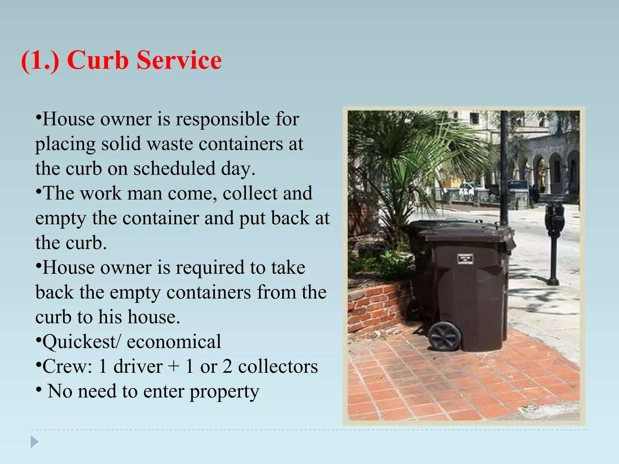 (1.) Curb Service
•House owner is responsible for
placing solid waste containers at
the curb on scheduled day.
•The work man come, collect and
empty the container and put back at
the curb.
•House owner is required to take
back the empty containers from the
curb to his house.
•Quickest/ economical
•Crew: 1 driver + 1 or 2 collectors
• No need to enter property
 