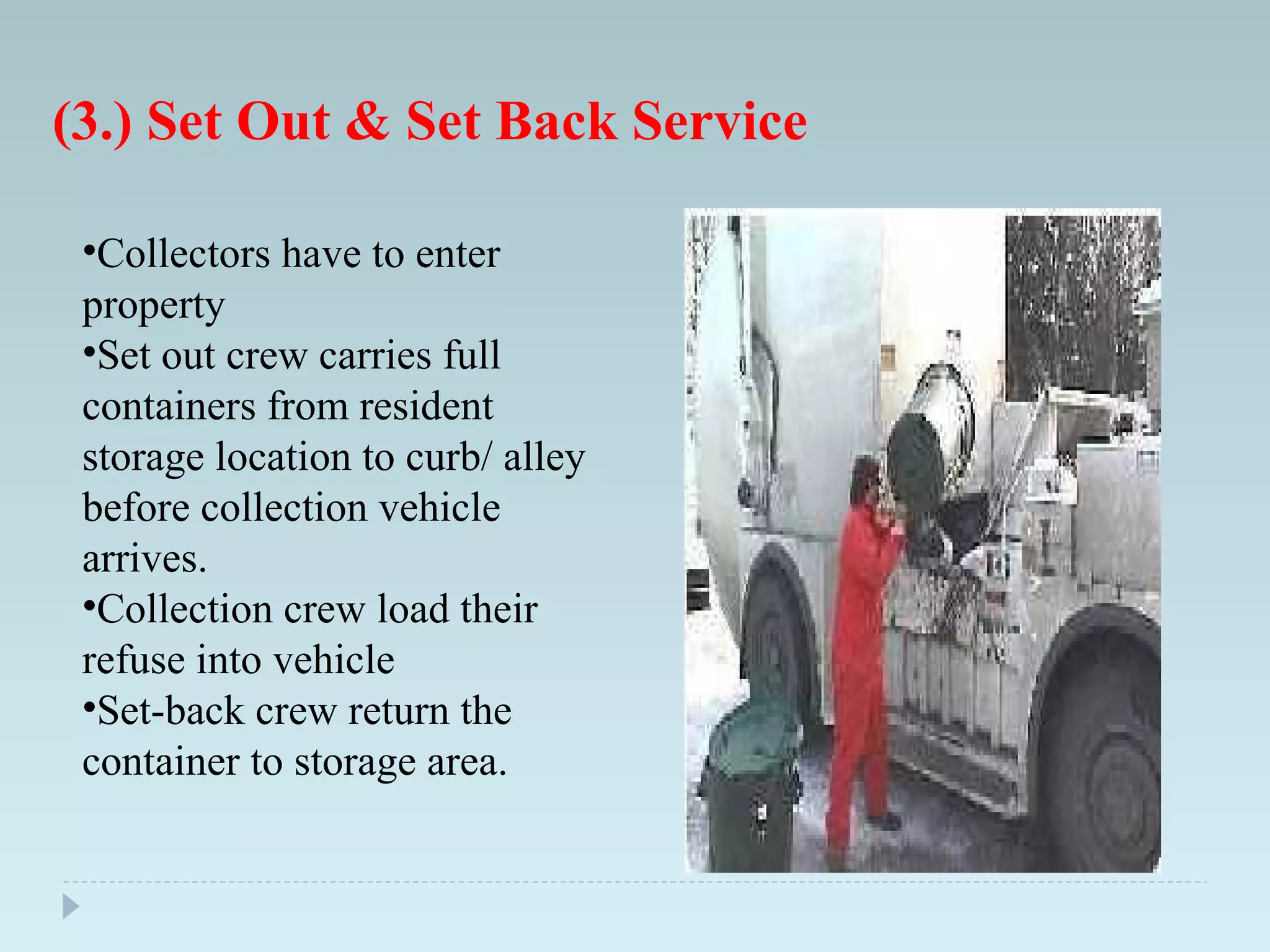 (3.) Set Out & Set Back Service
•Collectors have to enter
property
•Set out crew carries full
containers from resident
storage location to curb/ alley
before collection vehicle
arrives.
•Collection crew load their
refuse into vehicle
•Set-back crew return the
container to storage area.
 
