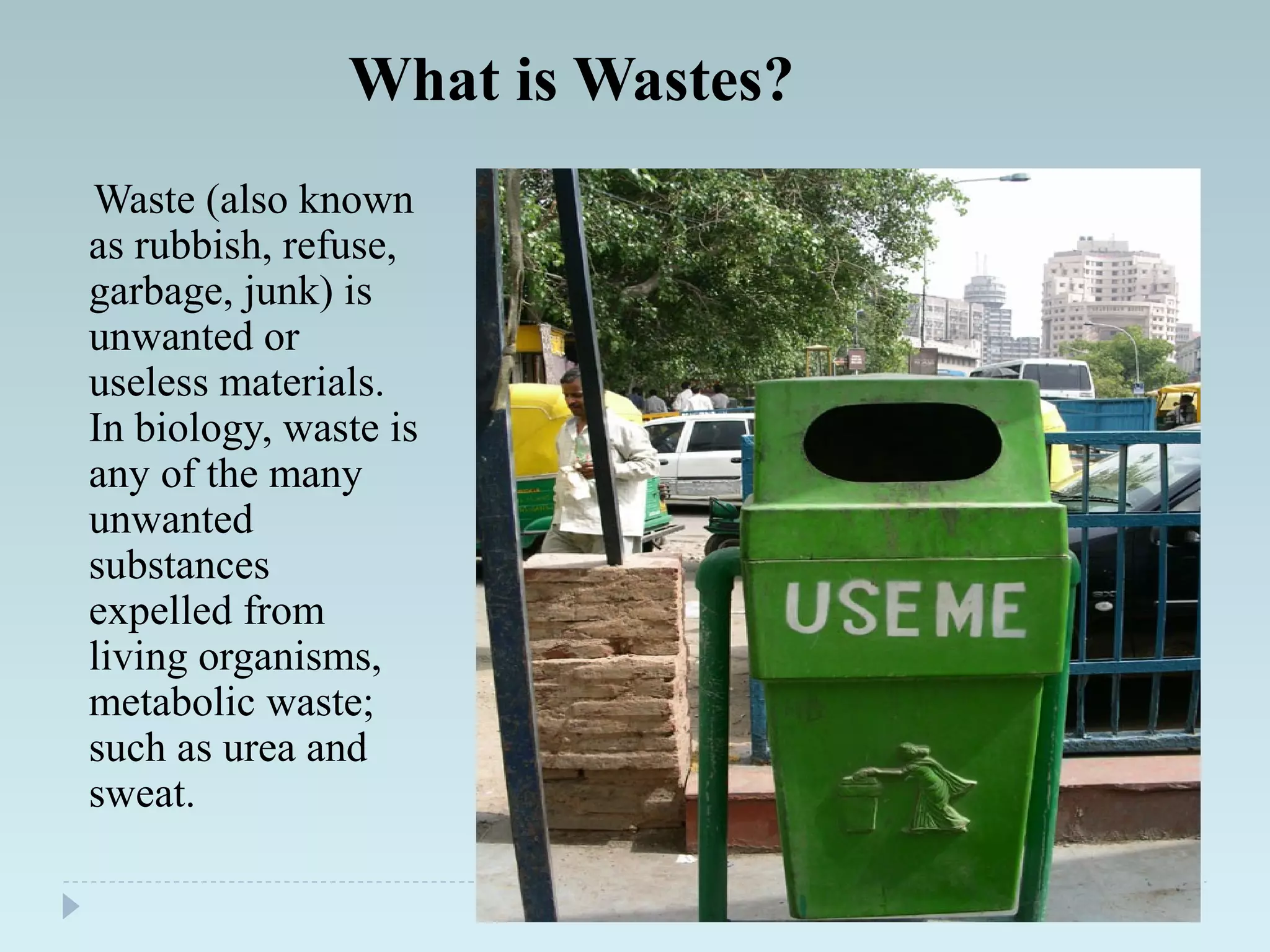 What is Wastes?
Waste (also known
as rubbish, refuse,
garbage, junk) is
unwanted or
useless materials.
In biology, waste is
any of the many
unwanted
substances
expelled from
living organisms,
metabolic waste;
such as urea and
sweat.
 