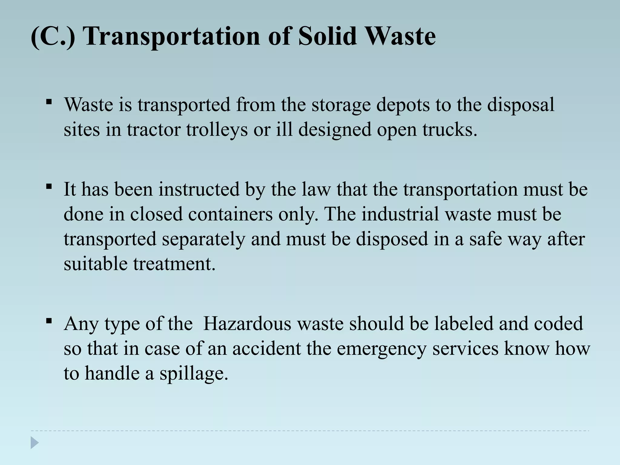 (C.) Transportation of Solid Waste
 Waste is transported from the storage depots to the disposal
sites in tractor trolleys or ill designed open trucks.
 It has been instructed by the law that the transportation must be
done in closed containers only. The industrial waste must be
transported separately and must be disposed in a safe way after
suitable treatment.
 Any type of the Hazardous waste should be labeled and coded
so that in case of an accident the emergency services know how
to handle a spillage.
 