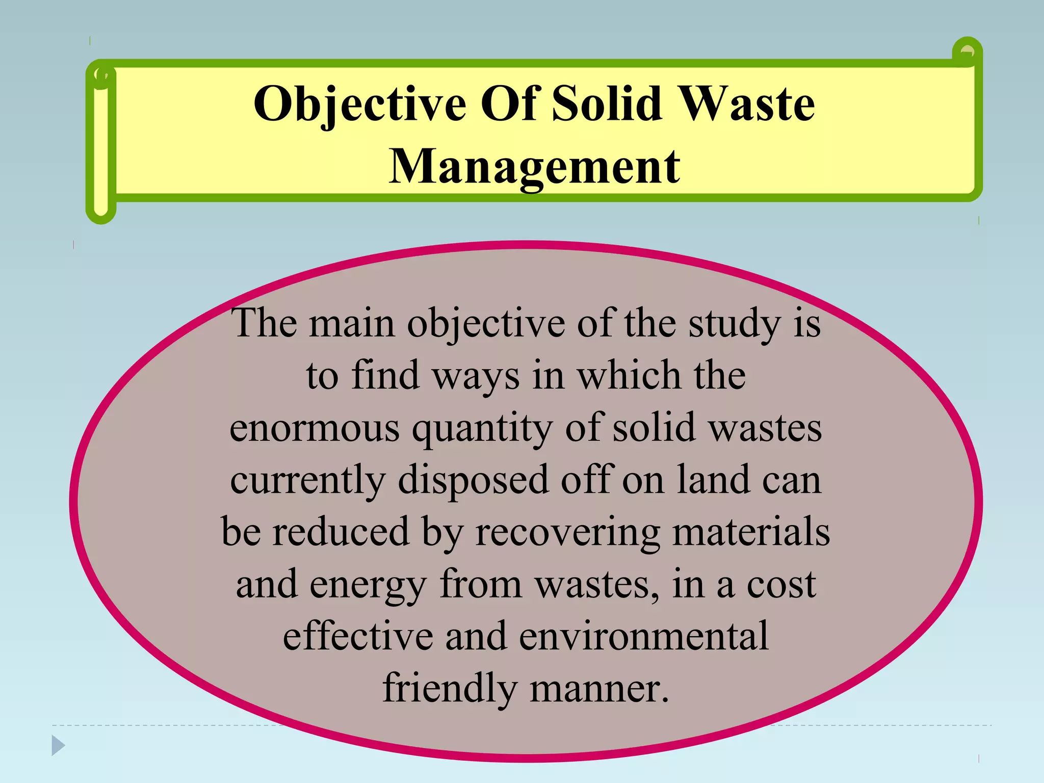 Objective Of Solid Waste
Management
The main objective of the study is
to find ways in which the
enormous quantity of solid wastes
currently disposed off on land can
be reduced by recovering materials
and energy from wastes, in a cost
effective and environmental
friendly manner.
 