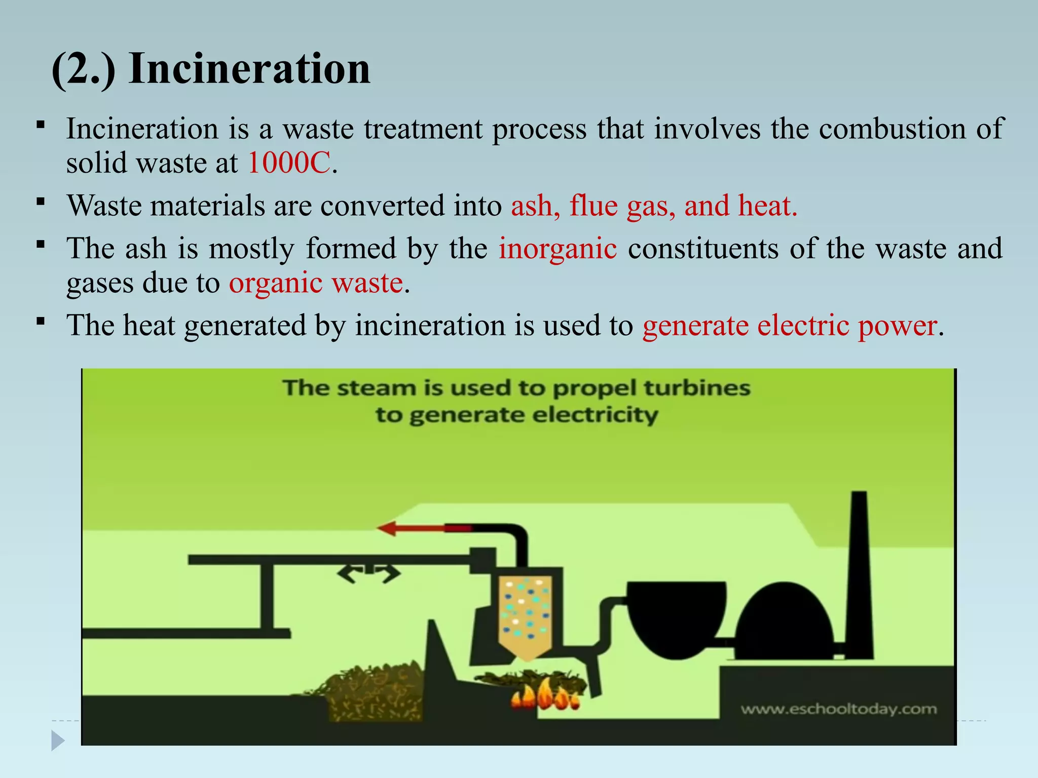  Incineration is a waste treatment process that involves the combustion of
solid waste at 1000C.
 Waste materials are converted into ash, flue gas, and heat.
 The ash is mostly formed by the inorganic constituents of the waste and
gases due to organic waste.
 The heat generated by incineration is used to generate electric power.
(2.) Incineration
 