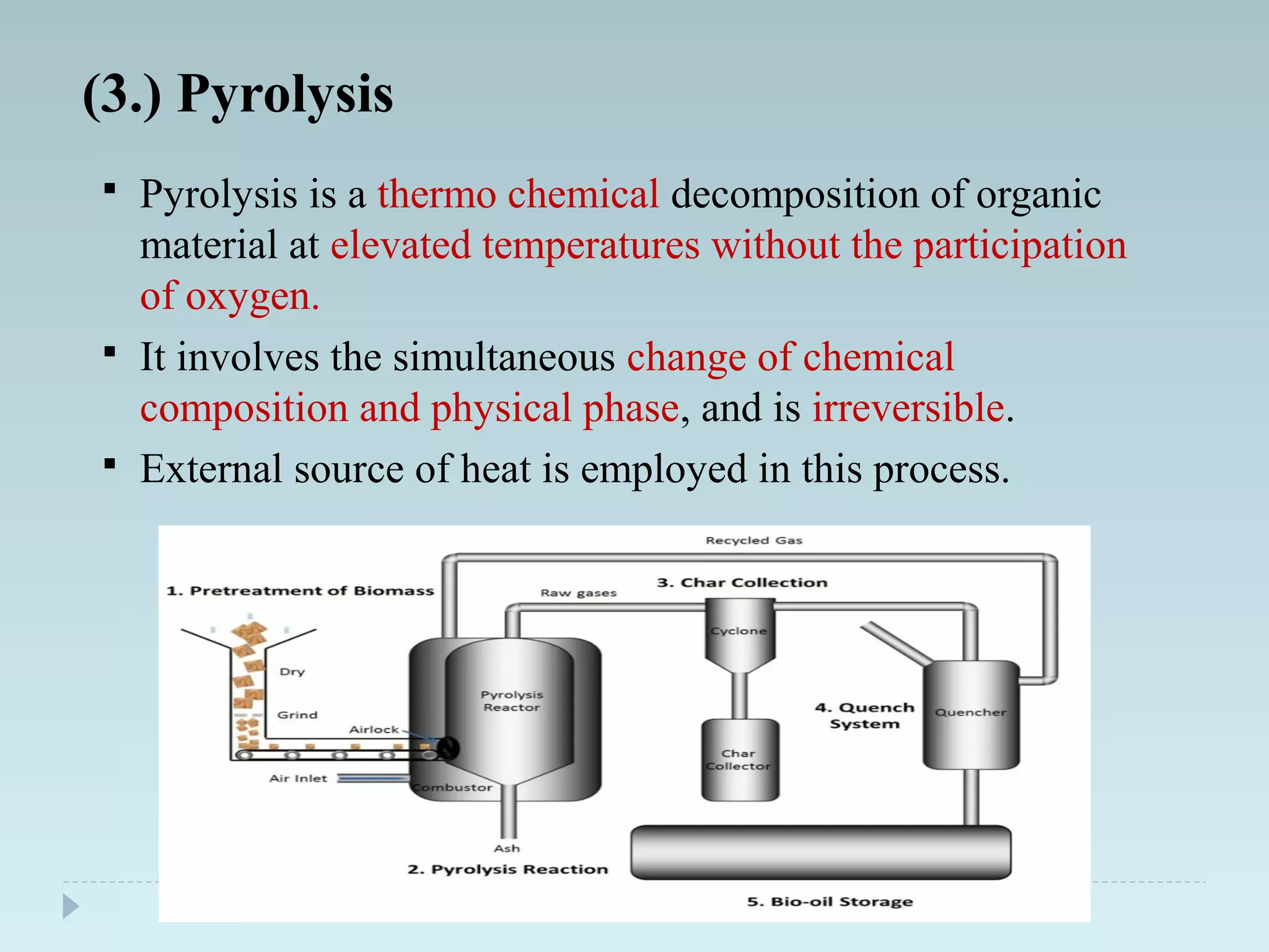 (3.) Pyrolysis
 Pyrolysis is a thermo chemical decomposition of organic
material at elevated temperatures without the participation
of oxygen.
 It involves the simultaneous change of chemical
composition and physical phase, and is irreversible.
 External source of heat is employed in this process.
 