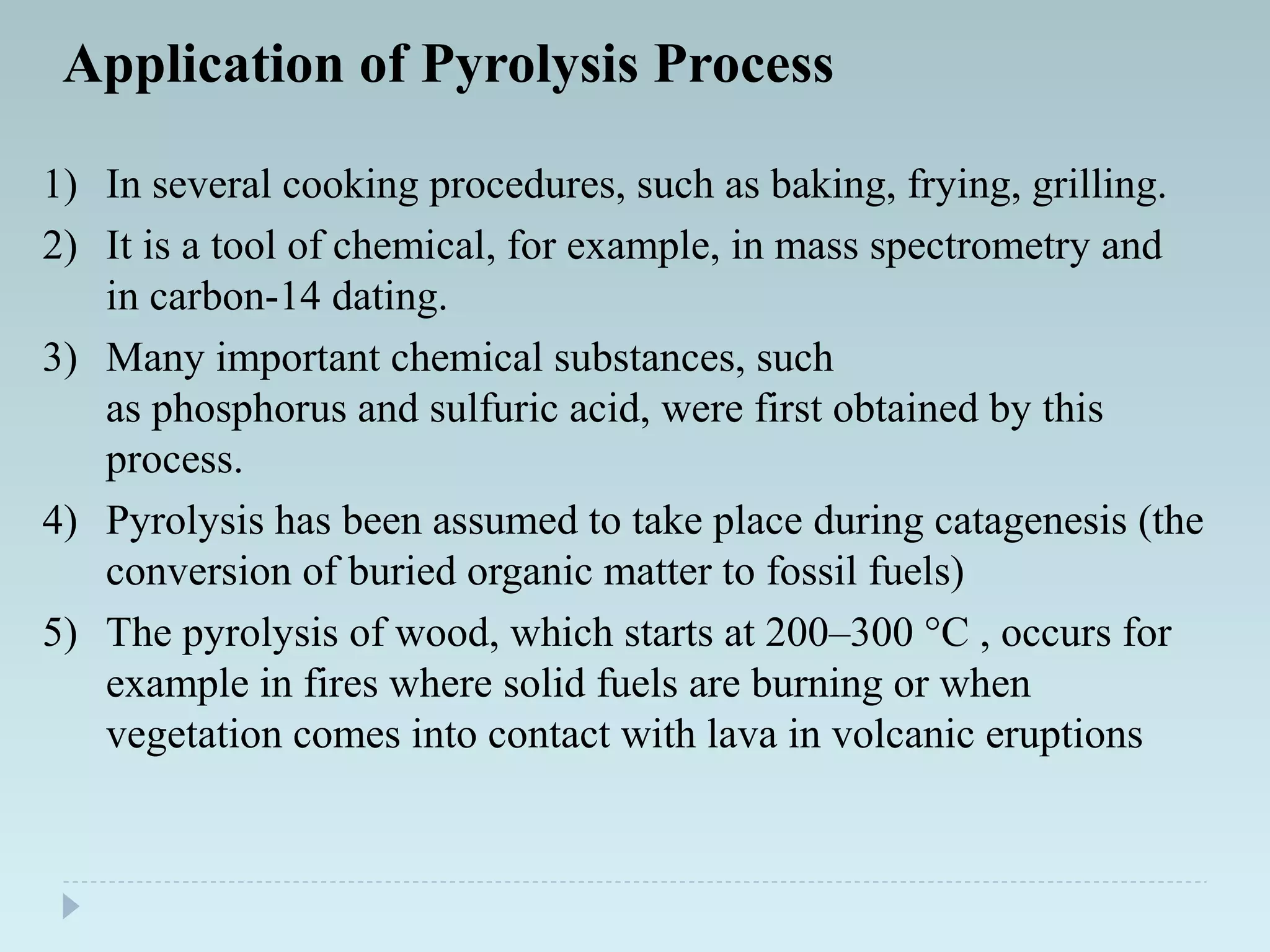 Application of Pyrolysis Process
1) In several cooking procedures, such as baking, frying, grilling.
2) It is a tool of chemical, for example, in mass spectrometry and
in carbon-14 dating.
3) Many important chemical substances, such
as phosphorus and sulfuric acid, were first obtained by this
process.
4) Pyrolysis has been assumed to take place during catagenesis (the
conversion of buried organic matter to fossil fuels)
5) The pyrolysis of wood, which starts at 200–300 °C , occurs for
example in fires where solid fuels are burning or when
vegetation comes into contact with lava in volcanic eruptions
 
