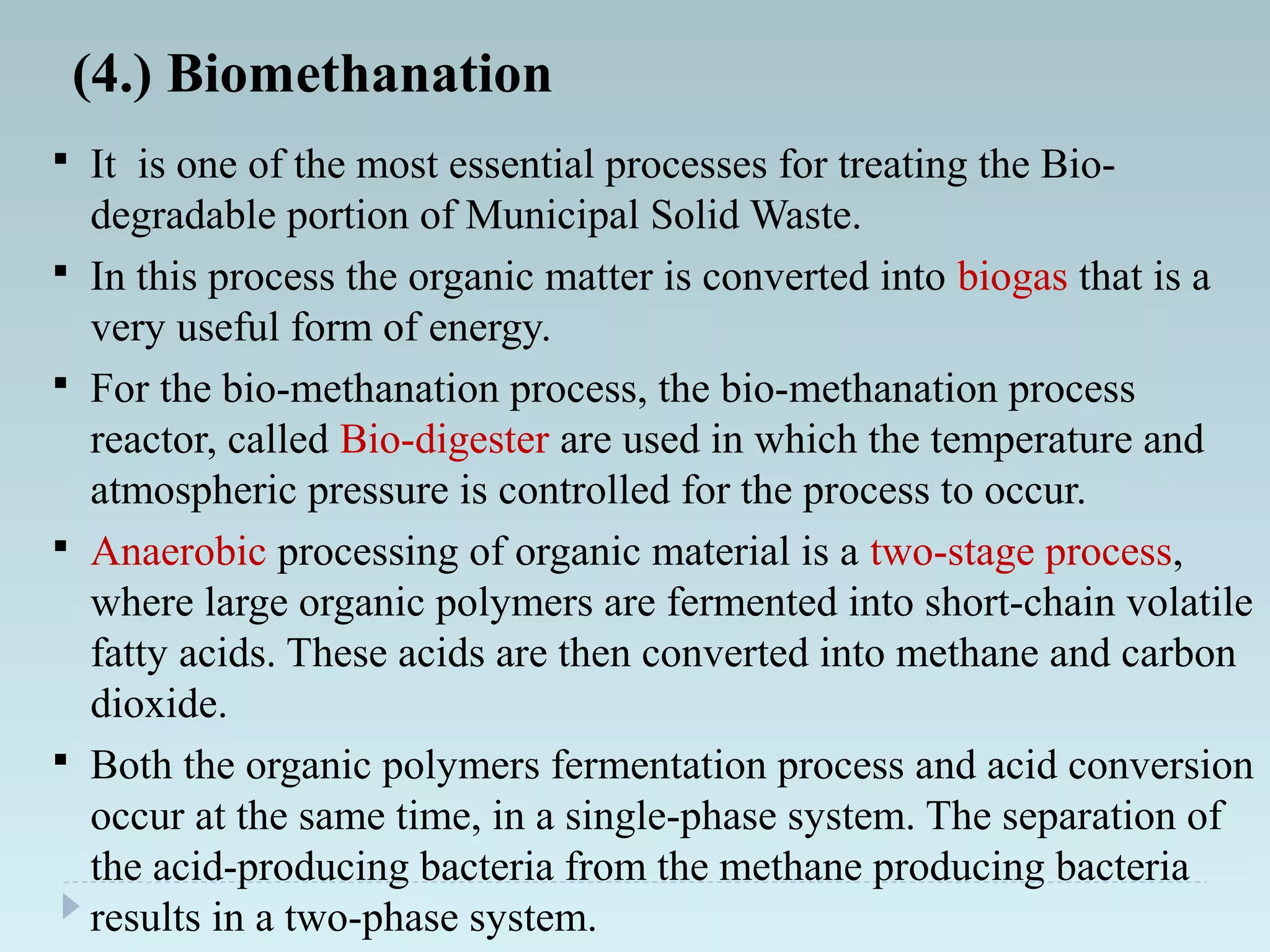 (4.) Biomethanation
 It is one of the most essential processes for treating the Bio-
degradable portion of Municipal Solid Waste.
 In this process the organic matter is converted into biogas that is a
very useful form of energy.
 For the bio-methanation process, the bio-methanation process
reactor, called Bio-digester are used in which the temperature and
atmospheric pressure is controlled for the process to occur.
 Anaerobic processing of organic material is a two-stage process,
where large organic polymers are fermented into short-chain volatile
fatty acids. These acids are then converted into methane and carbon
dioxide.
 Both the organic polymers fermentation process and acid conversion
occur at the same time, in a single-phase system. The separation of
the acid-producing bacteria from the methane producing bacteria
results in a two-phase system.
 