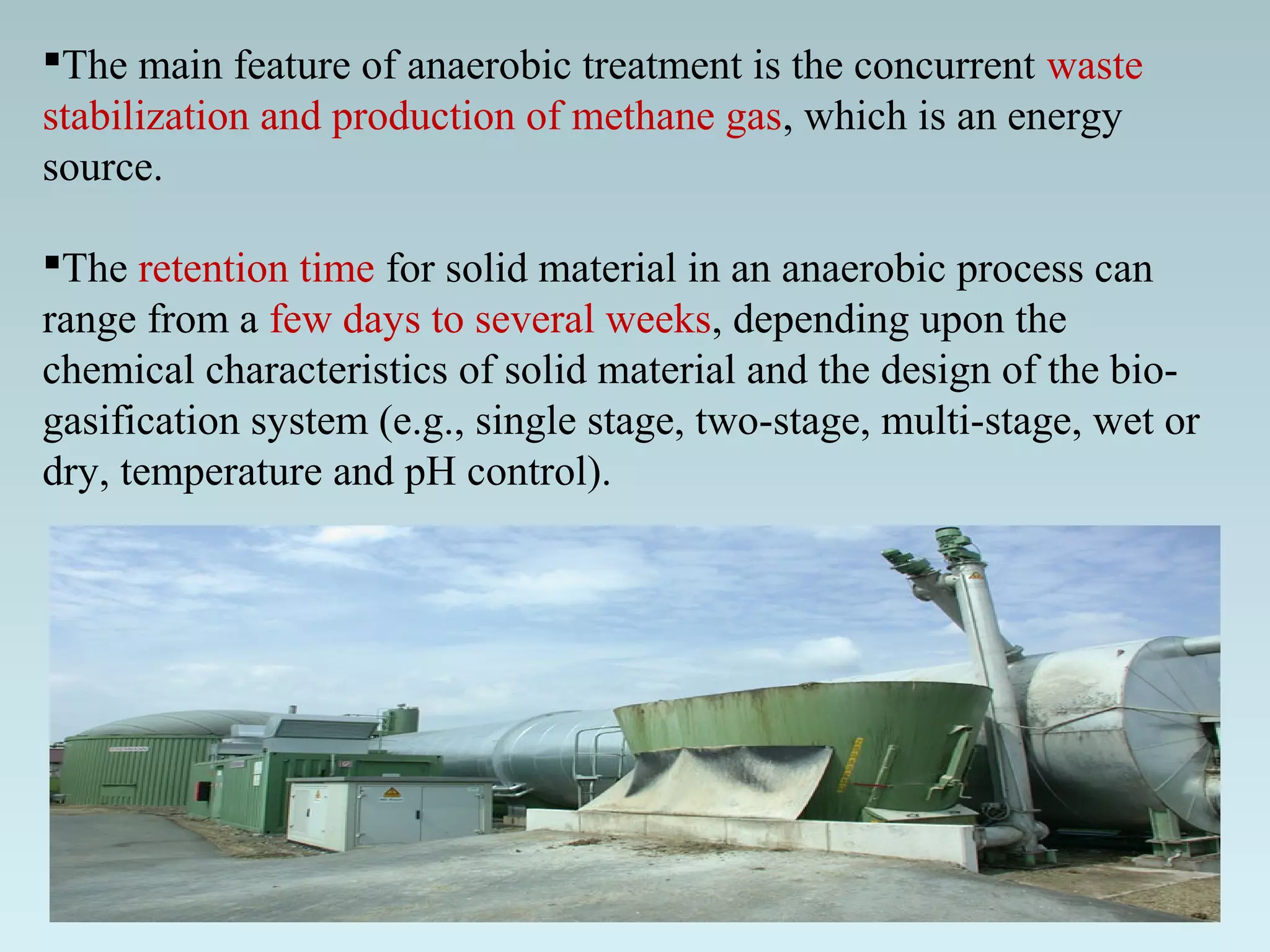 The main feature of anaerobic treatment is the concurrent waste
stabilization and production of methane gas, which is an energy
source.
The retention time for solid material in an anaerobic process can
range from a few days to several weeks, depending upon the
chemical characteristics of solid material and the design of the bio-
gasification system (e.g., single stage, two-stage, multi-stage, wet or
dry, temperature and pH control).
 