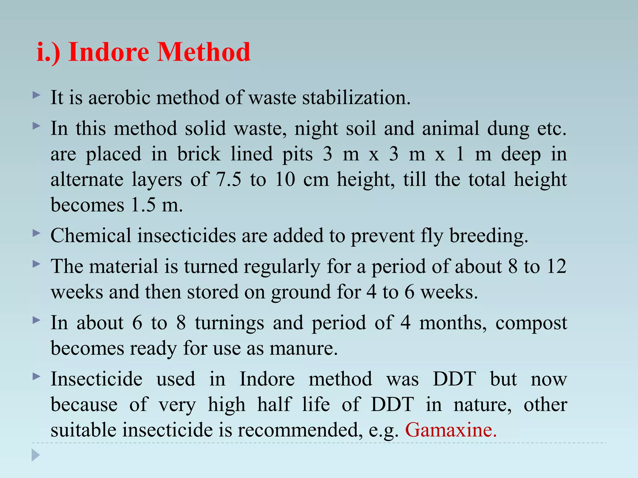 i.) Indore Method
 It is aerobic method of waste stabilization.
 In this method solid waste, night soil and animal dung etc.
are placed in brick lined pits 3 m x 3 m x 1 m deep in
alternate layers of 7.5 to 10 cm height, till the total height
becomes 1.5 m.
 Chemical insecticides are added to prevent fly breeding.
 The material is turned regularly for a period of about 8 to 12
weeks and then stored on ground for 4 to 6 weeks.
 In about 6 to 8 turnings and period of 4 months, compost
becomes ready for use as manure.
 Insecticide used in Indore method was DDT but now
because of very high half life of DDT in nature, other
suitable insecticide is recommended, e.g. Gamaxine.
 