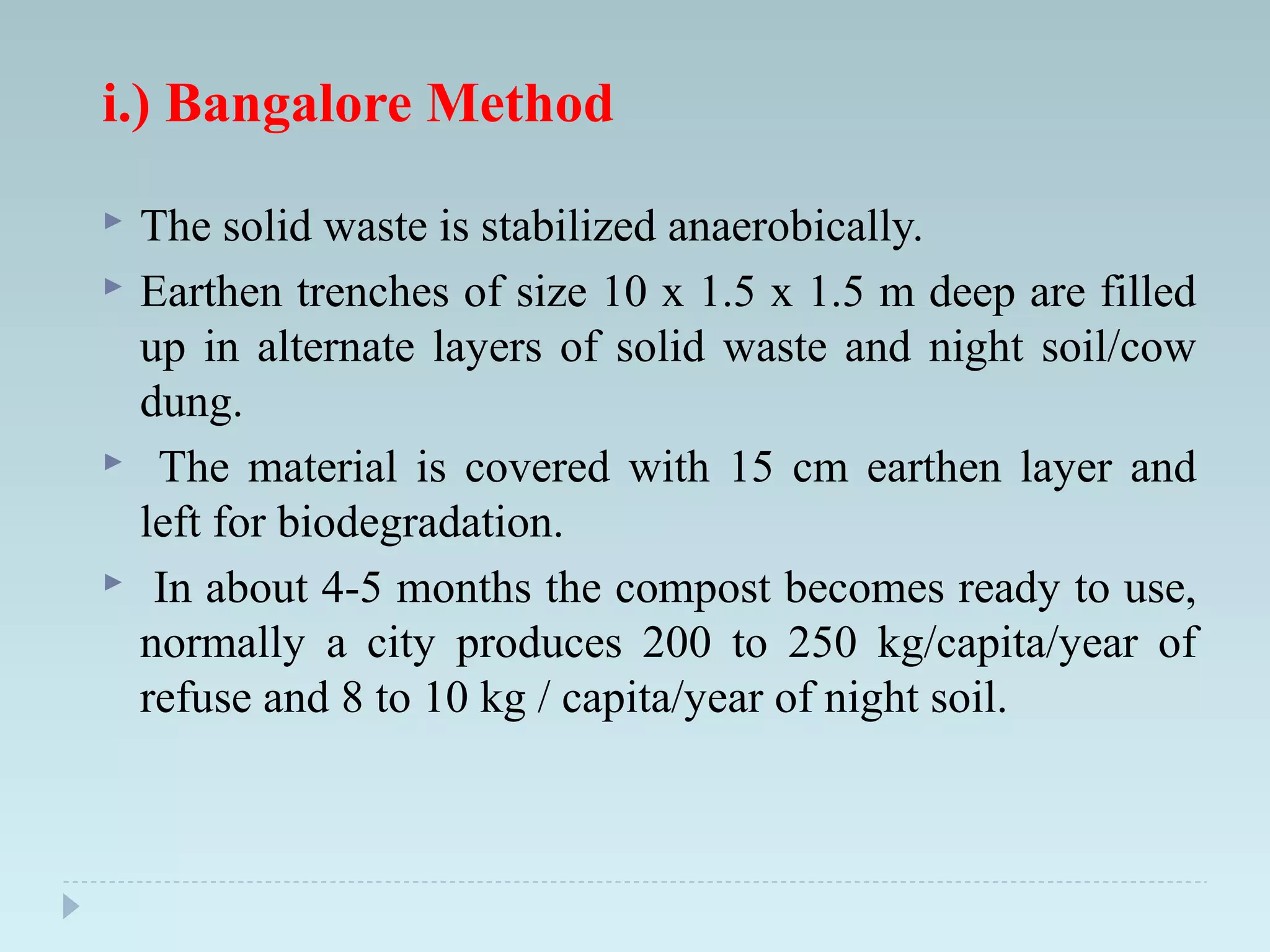 i.) Bangalore Method
 The solid waste is stabilized anaerobically.
 Earthen trenches of size 10 x 1.5 x 1.5 m deep are filled
up in alternate layers of solid waste and night soil/cow
dung.
 The material is covered with 15 cm earthen layer and
left for biodegradation.
 In about 4-5 months the compost becomes ready to use,
normally a city produces 200 to 250 kg/capita/year of
refuse and 8 to 10 kg / capita/year of night soil.
 
