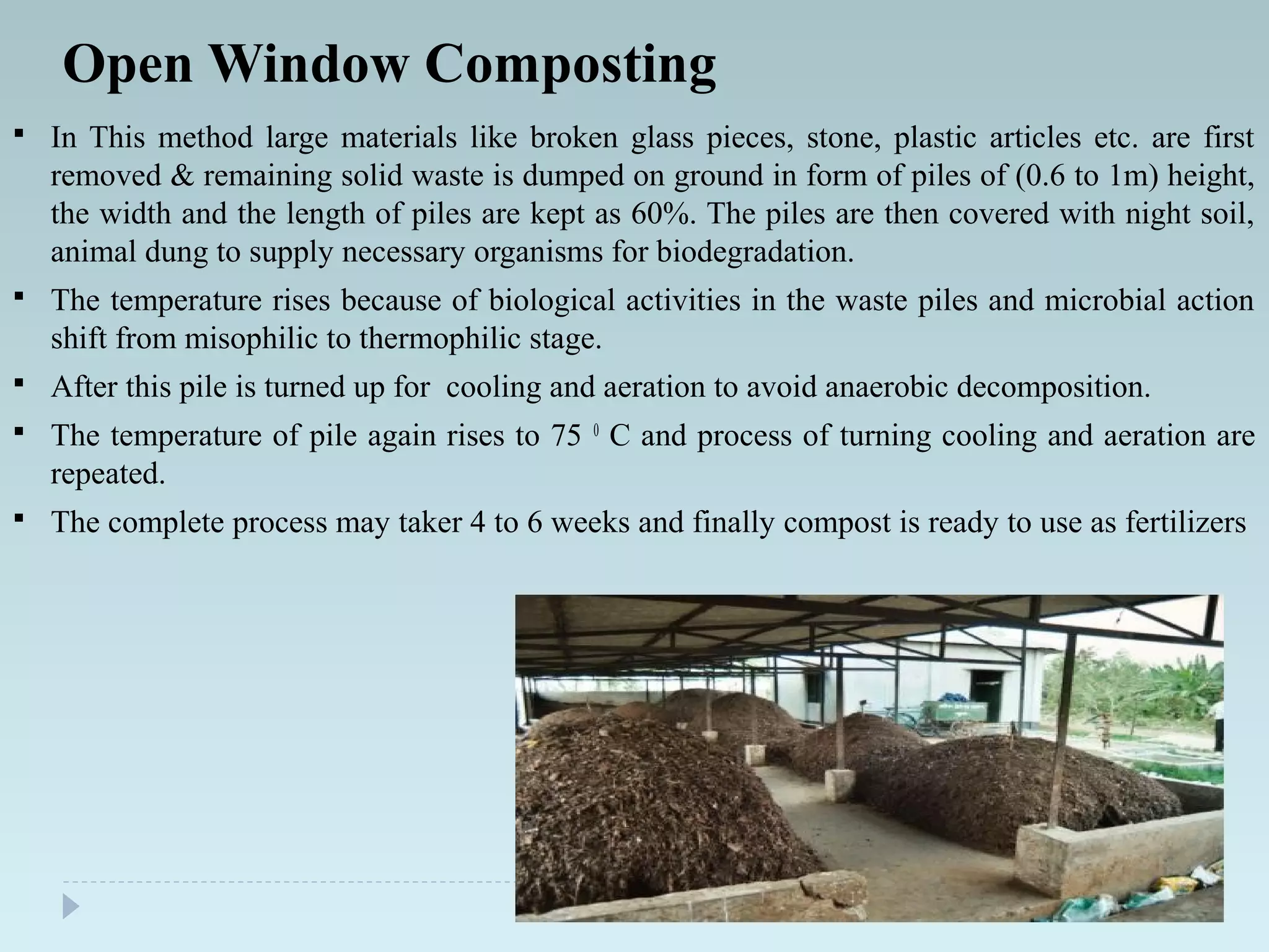 Open Window Composting
 In This method large materials like broken glass pieces, stone, plastic articles etc. are first
removed & remaining solid waste is dumped on ground in form of piles of (0.6 to 1m) height,
the width and the length of piles are kept as 60%. The piles are then covered with night soil,
animal dung to supply necessary organisms for biodegradation.
 The temperature rises because of biological activities in the waste piles and microbial action
shift from misophilic to thermophilic stage.
 After this pile is turned up for cooling and aeration to avoid anaerobic decomposition.
 The temperature of pile again rises to 75 0
C and process of turning cooling and aeration are
repeated.
 The complete process may taker 4 to 6 weeks and finally compost is ready to use as fertilizers
 