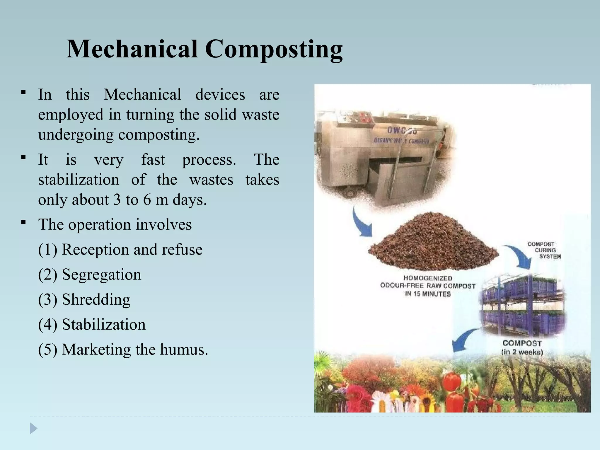 Mechanical Composting
 In this Mechanical devices are
employed in turning the solid waste
undergoing composting.
 It is very fast process. The
stabilization of the wastes takes
only about 3 to 6 m days.
 The operation involves
(1) Reception and refuse
(2) Segregation
(3) Shredding
(4) Stabilization
(5) Marketing the humus.
 